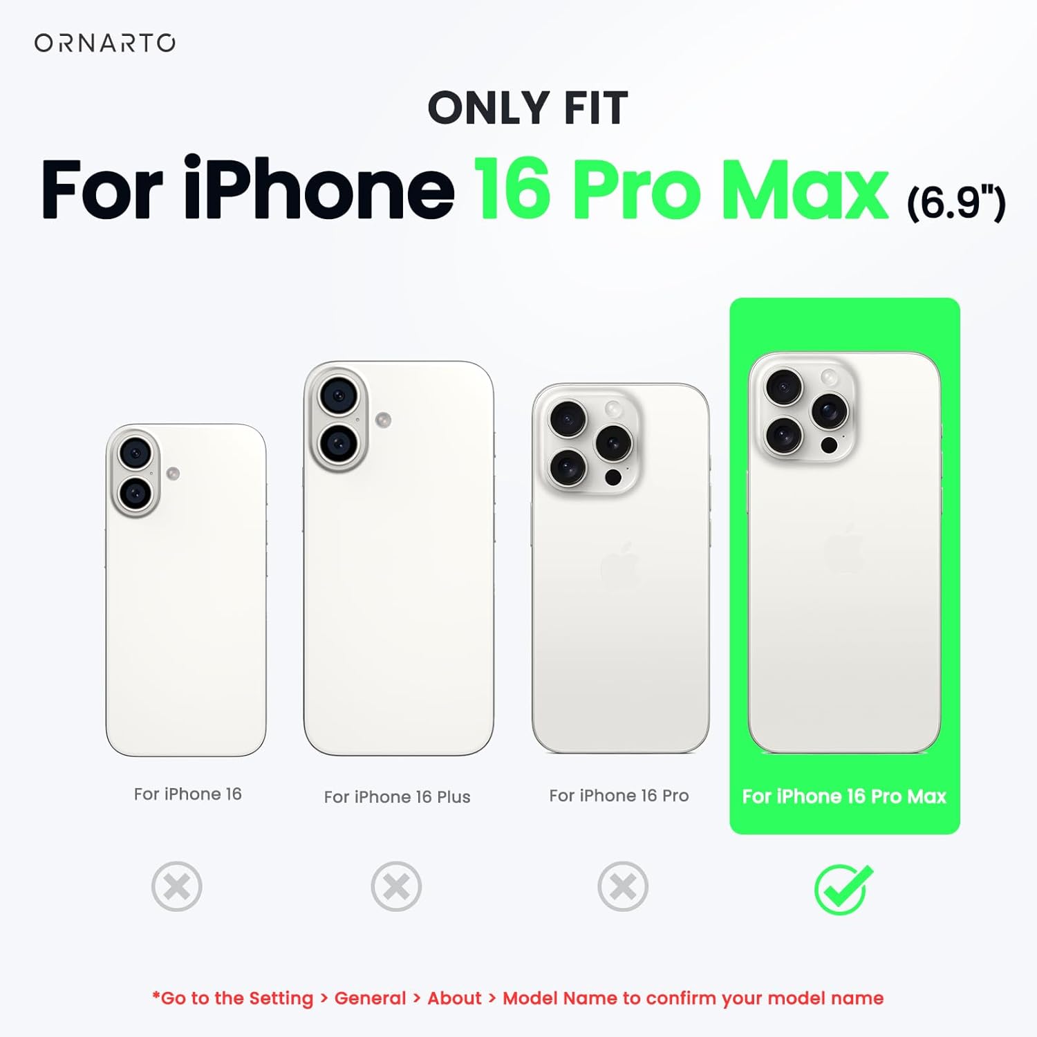 ORNARTO ONLY FIT For iPhone 16 Pro Max (6.9") For iPhone 16 For iPhone 16 Plus For iPhone 16 Pro For iPhone 16 Pro Max x x x Go to the Setting > General > About > Model Name to confirm your model name
