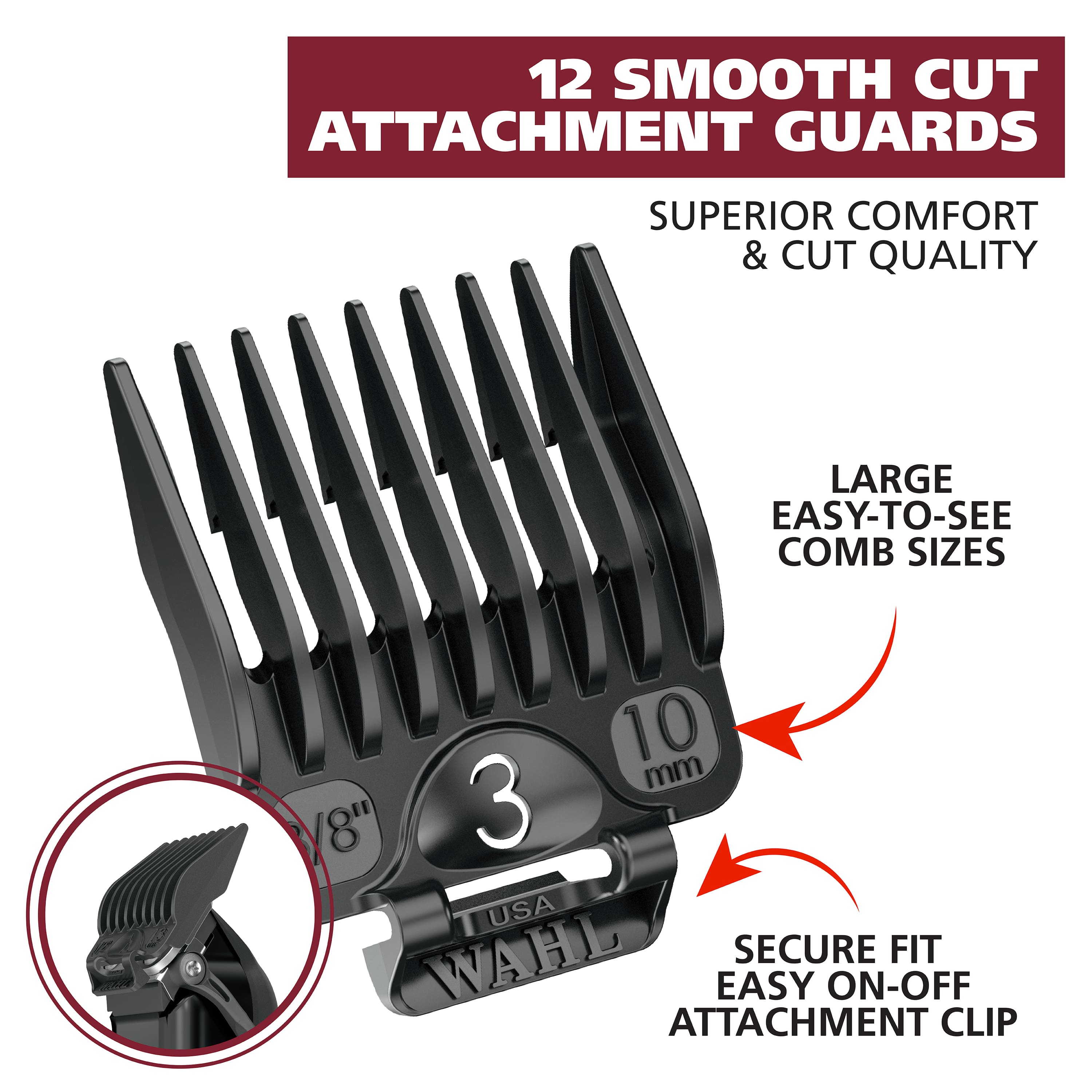 12 SMOOTH CUT ATTACHMENT GUARDS: SUPERIOR COMFORT & CUT QUALITY. LARGE EASY-TO-SEE COMB SIZES: 10 mm / 8" 3 USA WAHL. SECURE FIT. EASY ON-OFF ATTACHMENT CLIP.