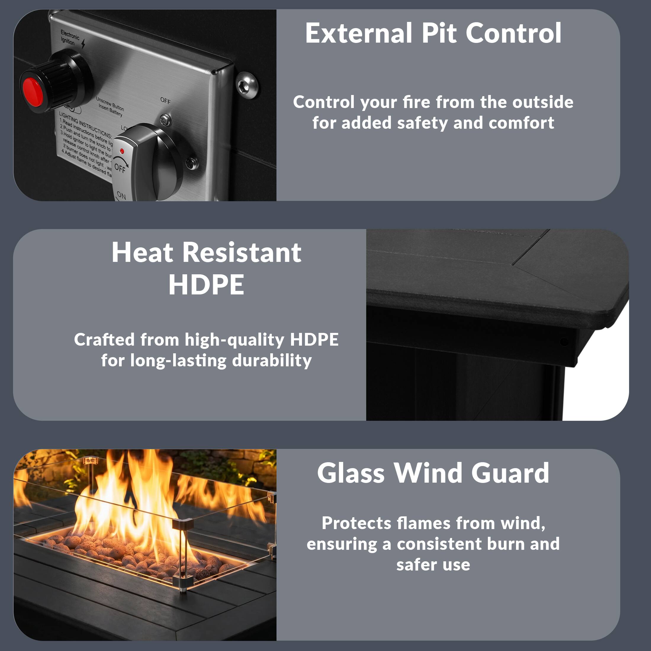 External Pit Control  
Control your fire from the outside for added safety and comfort  

Heat Resistant HDPE  
Crafted from high-quality HDPE for long-lasting durability  

Glass Wind Guard  
Protects flames from wind, ensuring a consistent burn and safer use