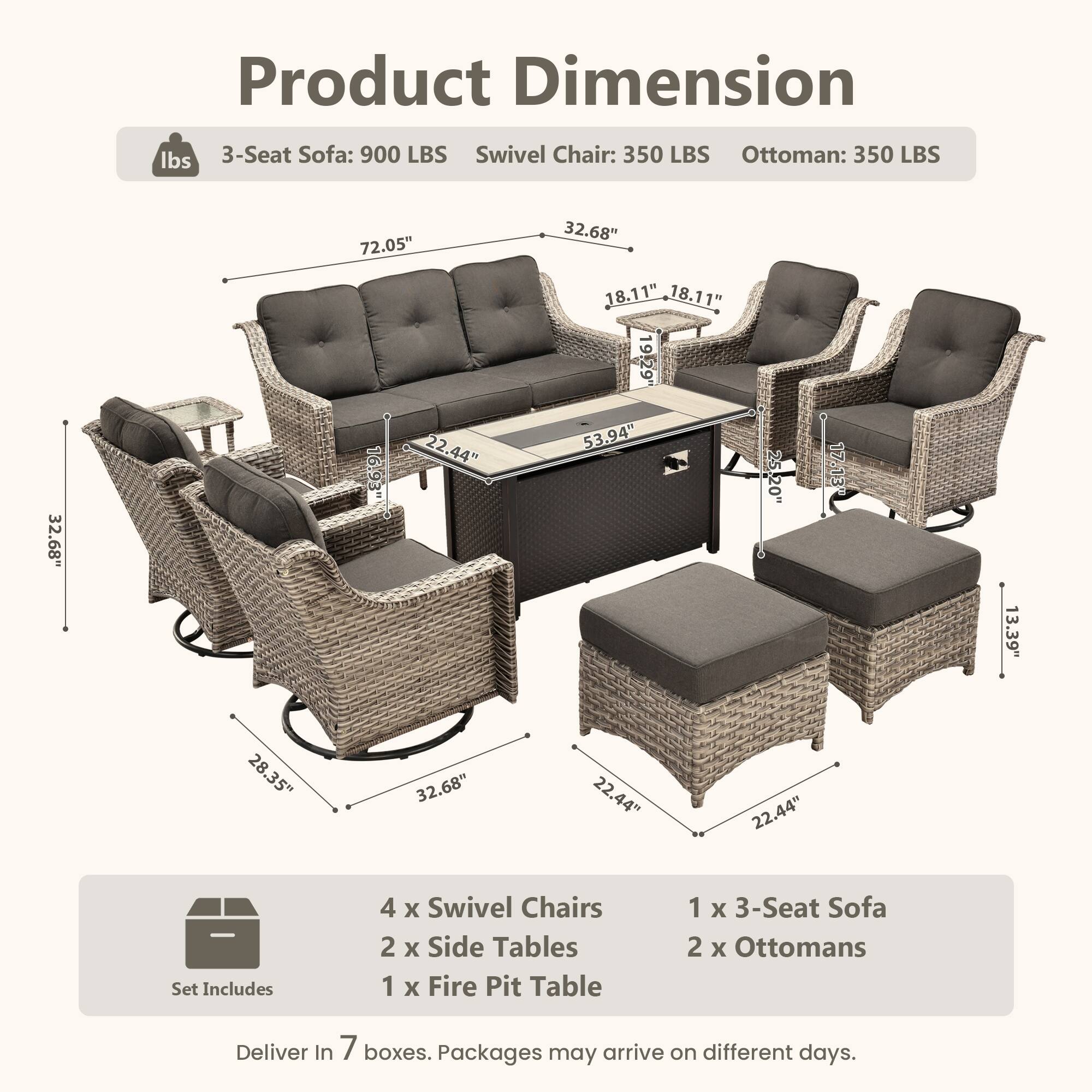 Product Dimension

lbs  
3-Seat Sofa: 900 LBS  
Swivel Chair: 350 LBS  
Ottoman: 350 LBS  

72.05"  
32.68"  
32.68"  
16.93"  
22.44"  
18.11"  
18.11"  
19.29"  
53.94"  
17.13"  
13.39"  
28.35"  
32.68"  
22.44"  
22.44"  

Set Includes  
4 x Swivel Chairs  
2 x Side Tables  
1 x Fire Pit Table  
1 x 3-Seat Sofa  
2 x Ottomans  

Deliver In 7 boxes. Packages may arrive on different days.