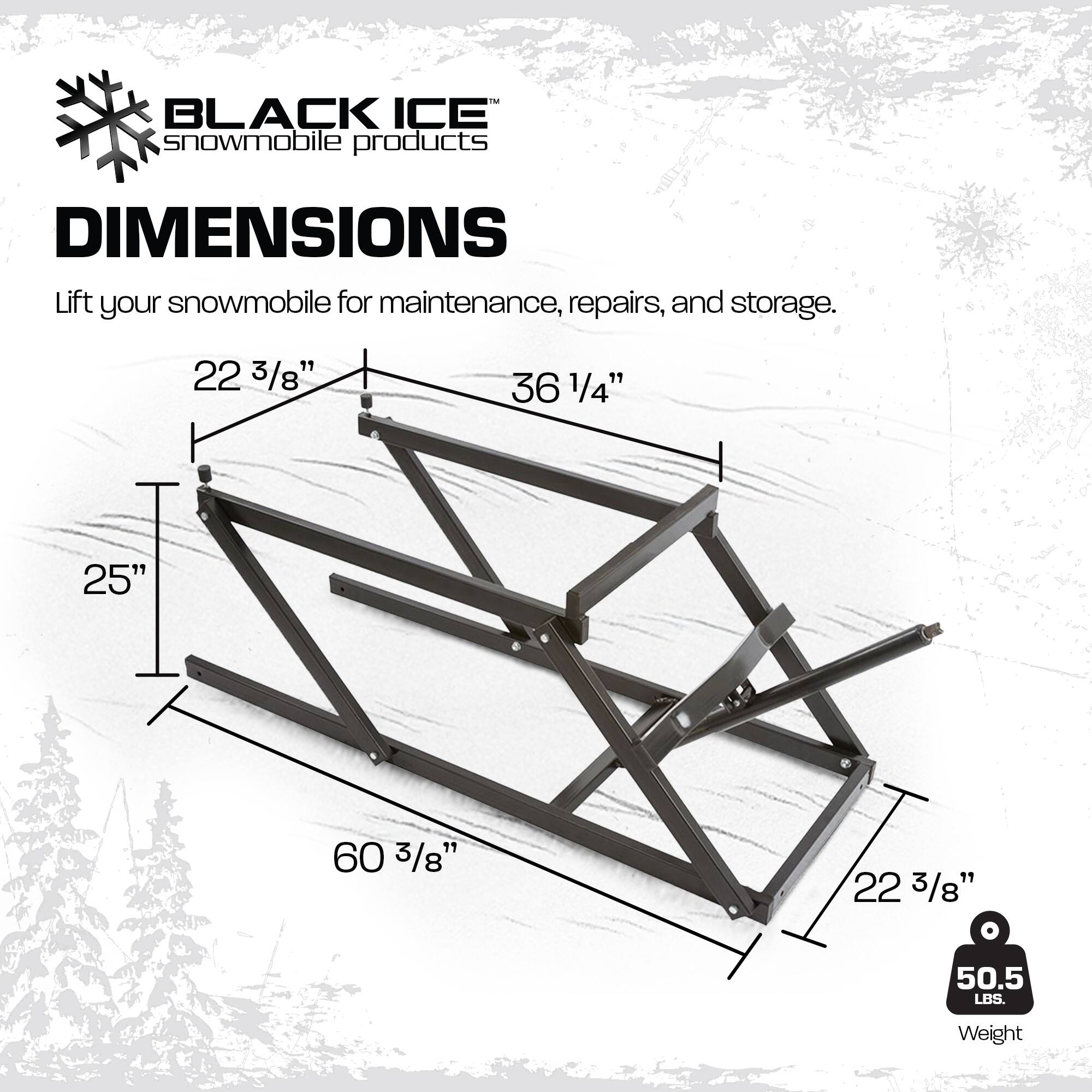 BLACK ICE snowmobile products

DIMENSIONS
Lift your snowmobile for maintenance, repairs, and storage.

22 3/8"
36 1/4"
25"
60 3/8"
22 3/8"
50.5 LBS.
Weight