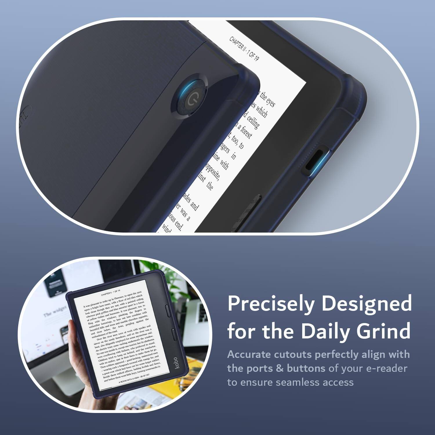 CHAPTER I OF 19

the eyes which a ceiling to forest too, to gers in with inst opposite, the ades et and w2s 0OS a wind end 1 - kobo

Precisely Designed for the Daily Grind
Accurate cutouts perfectly align with the ports & buttons of your e-reader to ensure seamless access