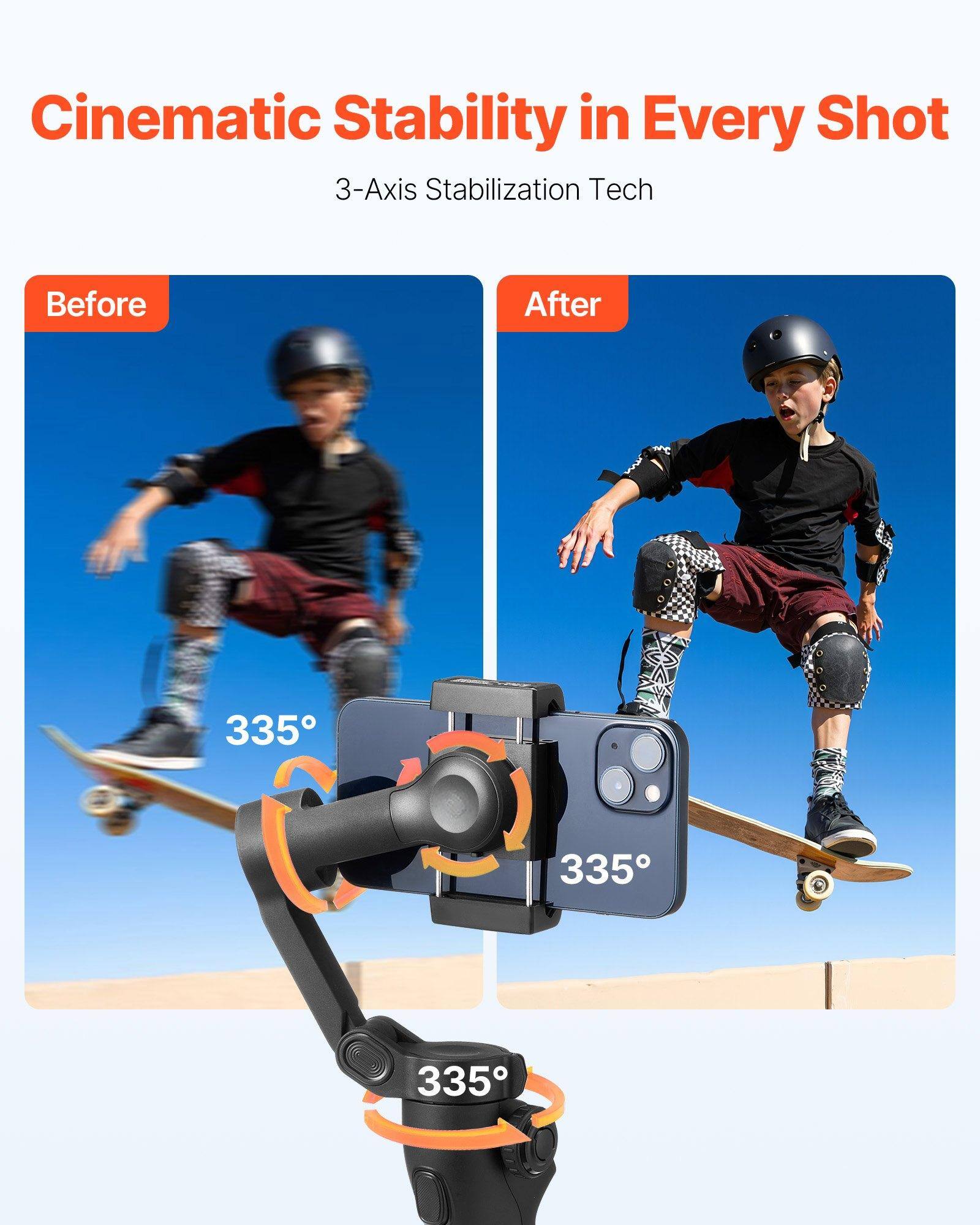 Cinematic Stability in Every Shot  
3-Axis Stabilization Tech  

Before  
After  

335°  
335°  
335°