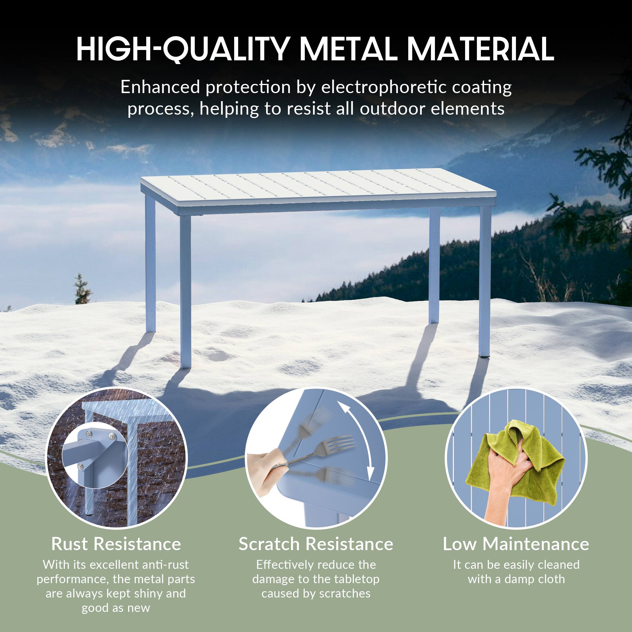 HIGH-QUALITY METAL MATERIAL

Enhanced protection by electrophoretic coating process, helping to resist all outdoor elements

Rust Resistance
With its excellent anti-rust performance, the metal parts are always kept shiny and good as new

Scratch Resistance
Effectively reduce the damage to the tabletop caused by scratches

Low Maintenance
It can be easily cleaned with a damp cloth