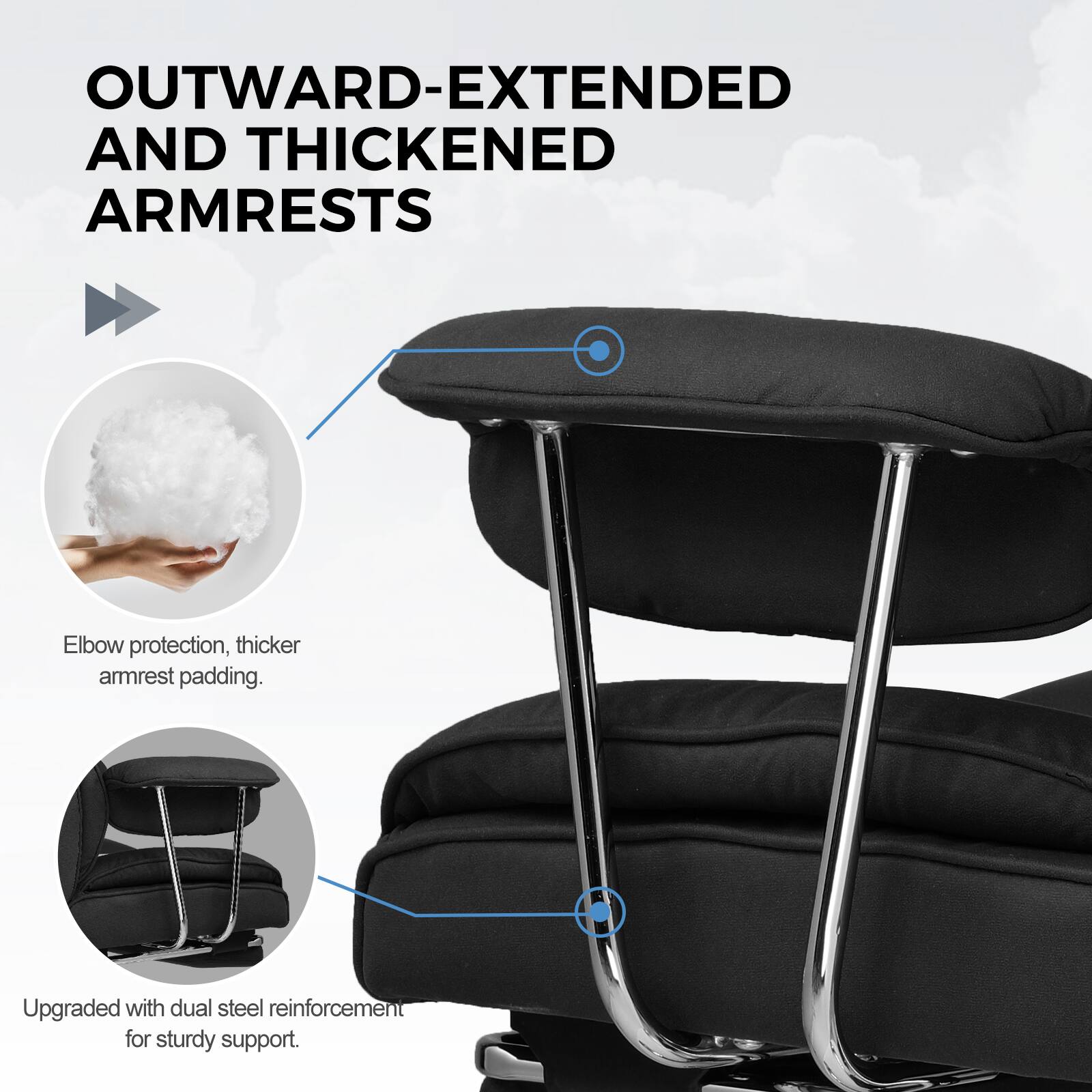 OUTWARD-EXTENDED AND THICKENED ARMRESTS

Elbow protection, thicker armrest padding.

Upgraded with dual steel reinforcement for sturdy support.