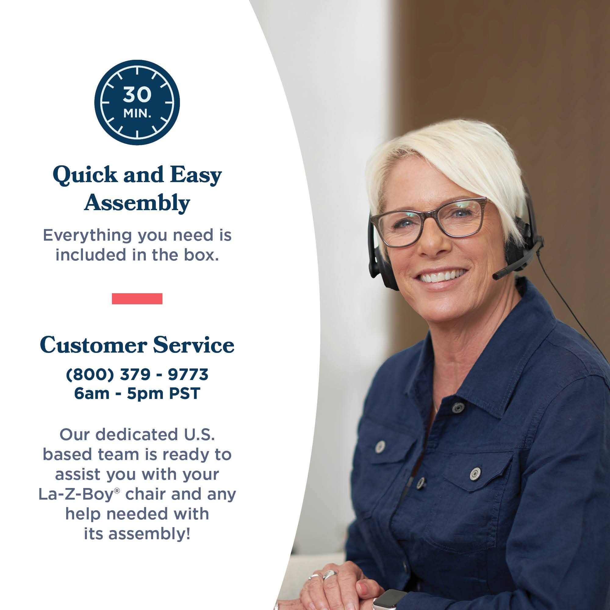 30 MIN. Quick and Easy Assembly  
Everything you need is included in the box.  

Customer Service  
(800) 379-9773  
6am - 5pm PST  

Our dedicated U.S. based team is ready to assist you with your La-Z-Boy® chair and any help needed with its assembly!