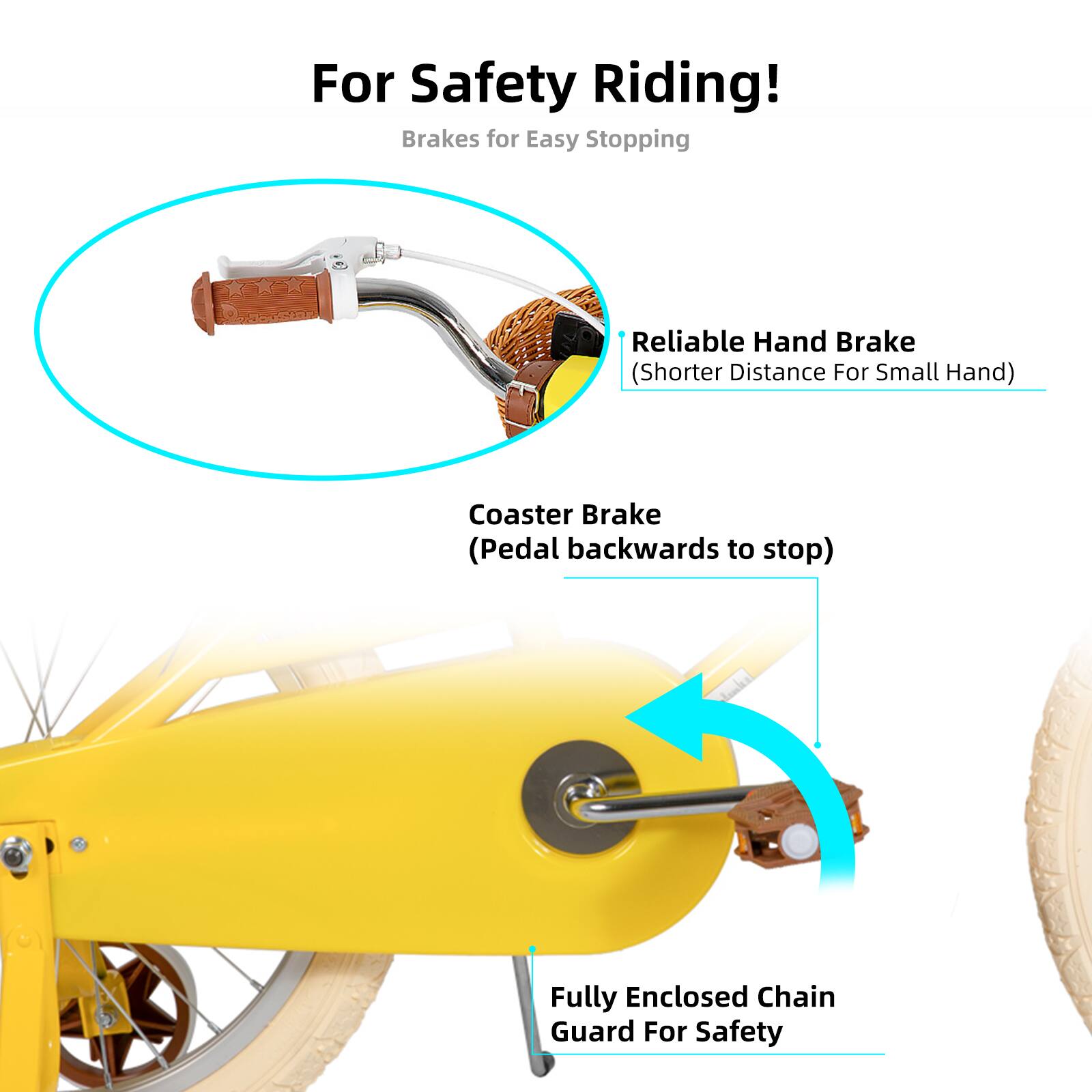 For Safety Riding!  
Brakes for Easy Stopping  
Reliable Hand Brake (Shorter Distance For Small Hand)  
Coaster Brake (Pedal backwards to stop)  
Fully Enclosed Chain Guard For Safety