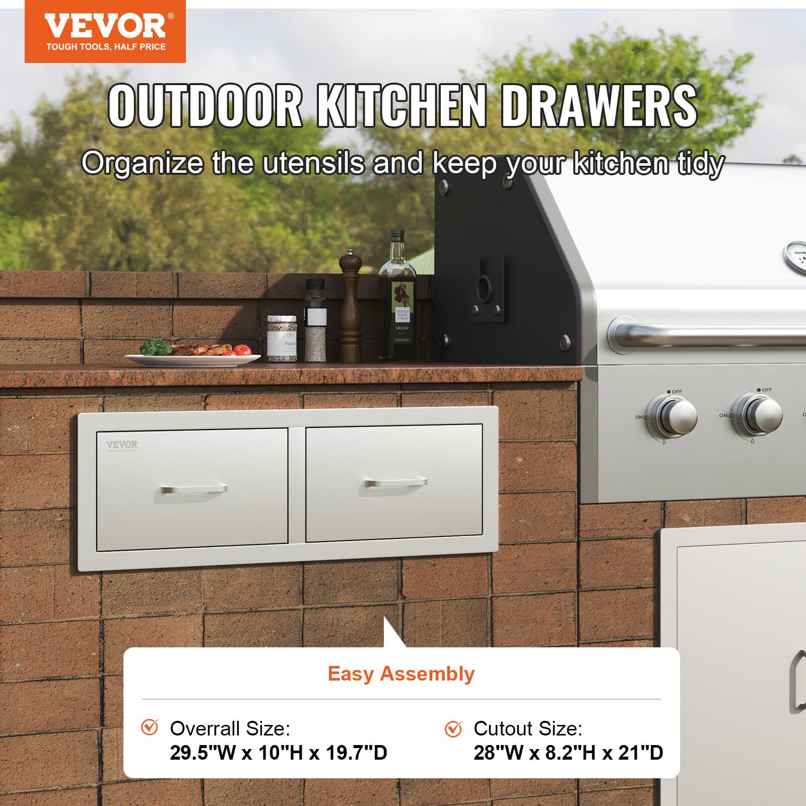 VEVOR  
TOUGH TOOLS, HALF PRICE  

OUTDOOR KITCHEN DRAWERS  
Organize the utensils and keep your kitchen tidy  

Easy Assembly  

- Overall Size: 29.5"W x 10"H x 19.7"D  
- Cutout Size: 28"W x 8.2"H x 21"D