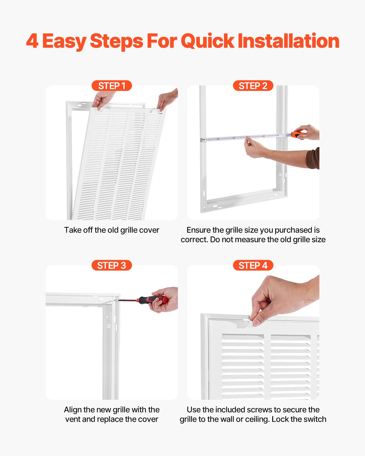 4 Easy Steps For Quick Installation

STEP 1  
Take off the old grille cover

STEP 2  
Ensure the grille size you purchased is correct. Do not measure the old grille size

STEP 3  
Align the new grille with the vent and replace the cover

STEP 4  
Use the included screws to secure the grille to the wall or ceiling. Lock the switch
