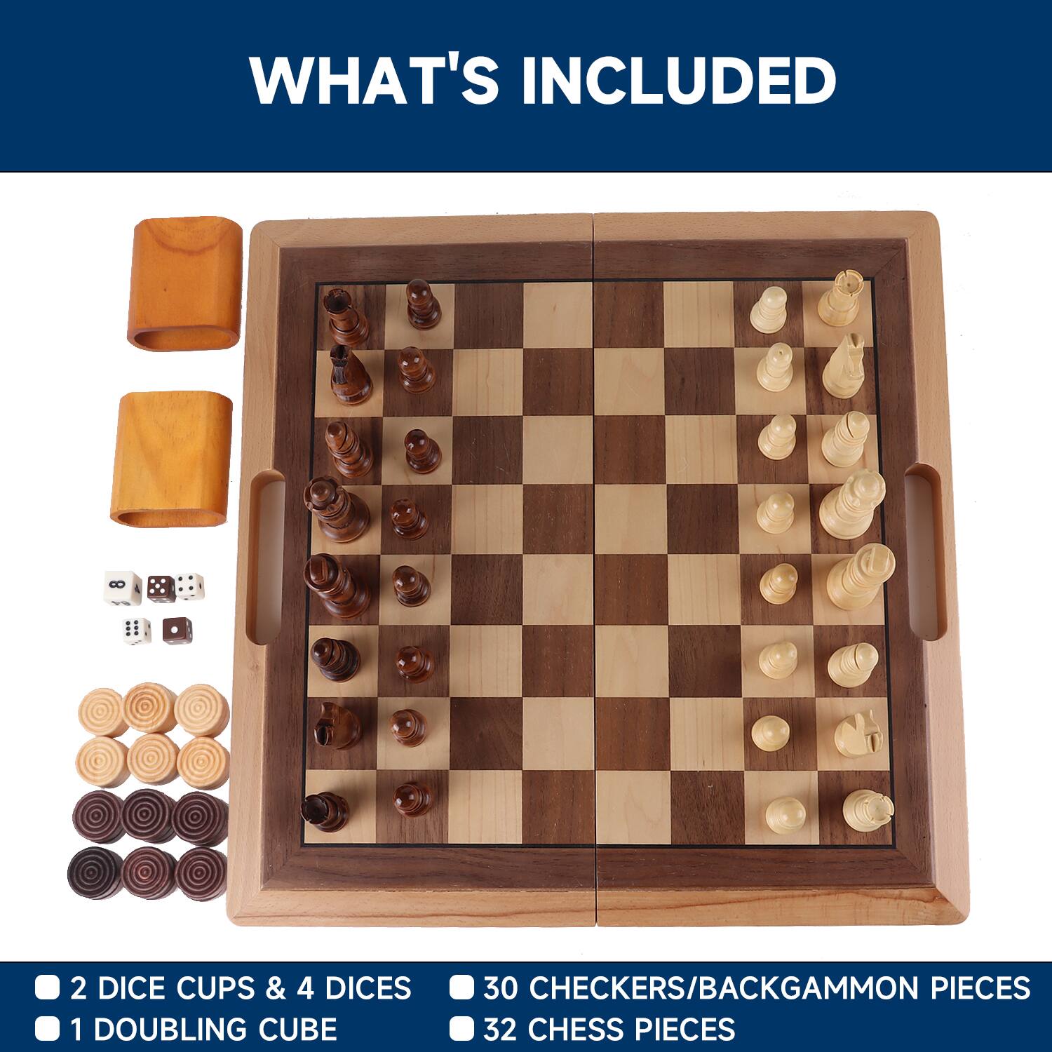 WHAT'S INCLUDED
2 DICE CUPS & 4 DICES
30 CHECKERS/BACKGAMMON PIECES
1 DOUBLING CUBE
32 CHESS PIECES