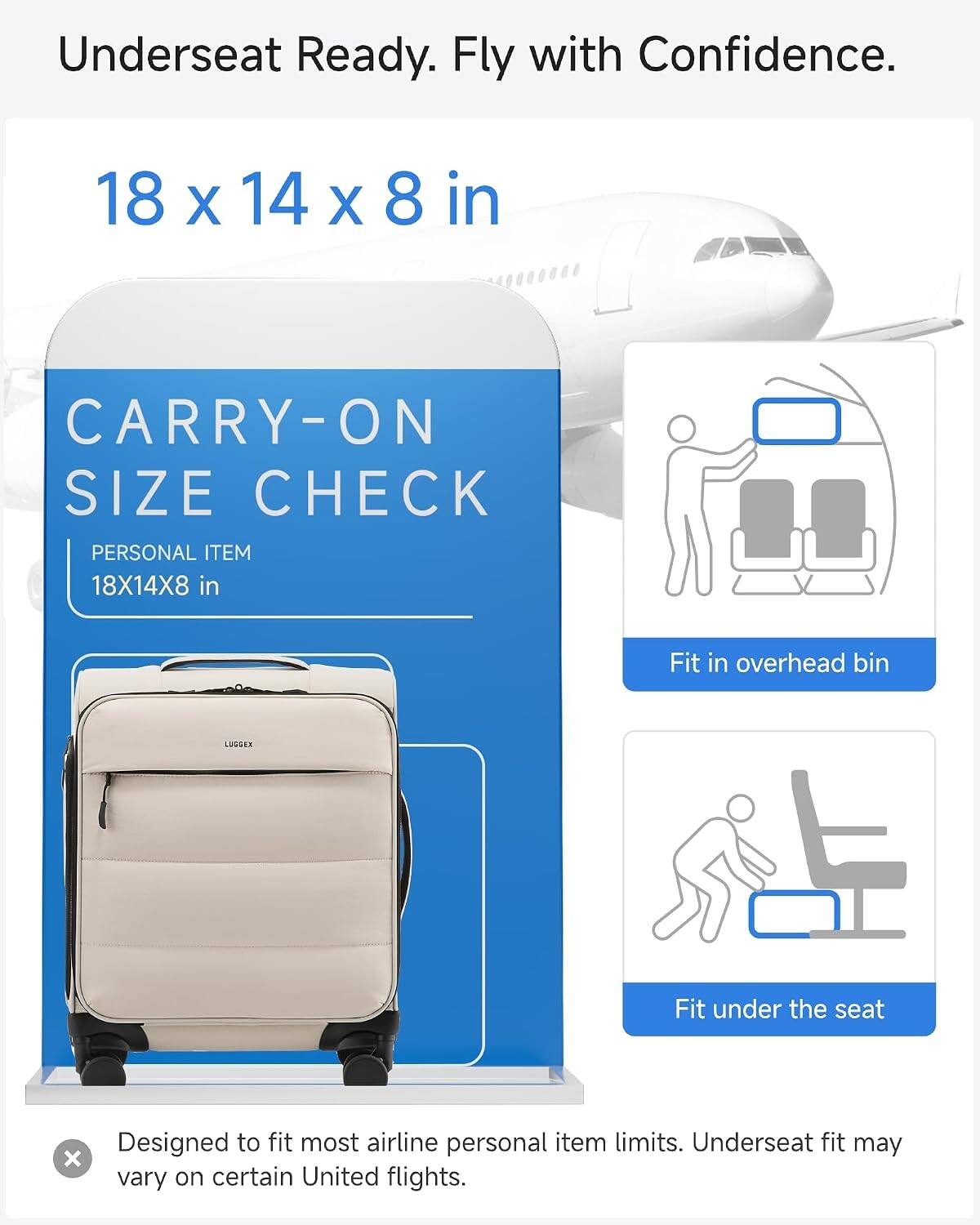 Underseat Ready. Fly with Confidence.  
18 x 14 x 8 in  
CARRY-ON SIZE CHECK  
PERSONAL ITEM 18X14X8 in  
Fit in overhead bin  
LUGDEX  
Fit under the seat  
Designed to fit most airline personal item limits. Underseat fit may vary on certain United flights.