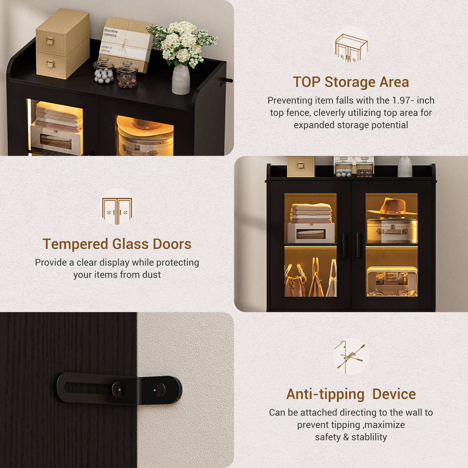 - **TOP Storage Area**
  - Preventing item falls with the 1.97-inch top fence, cleverly utilizing top area for expanded storage potential

- **Tempered Glass Doors**
  - Provide a clear display while protecting your items from dust

- **Anti-tipping Device**
  - Can be attached directing to the wall to prevent tipping, maximize safety & stability