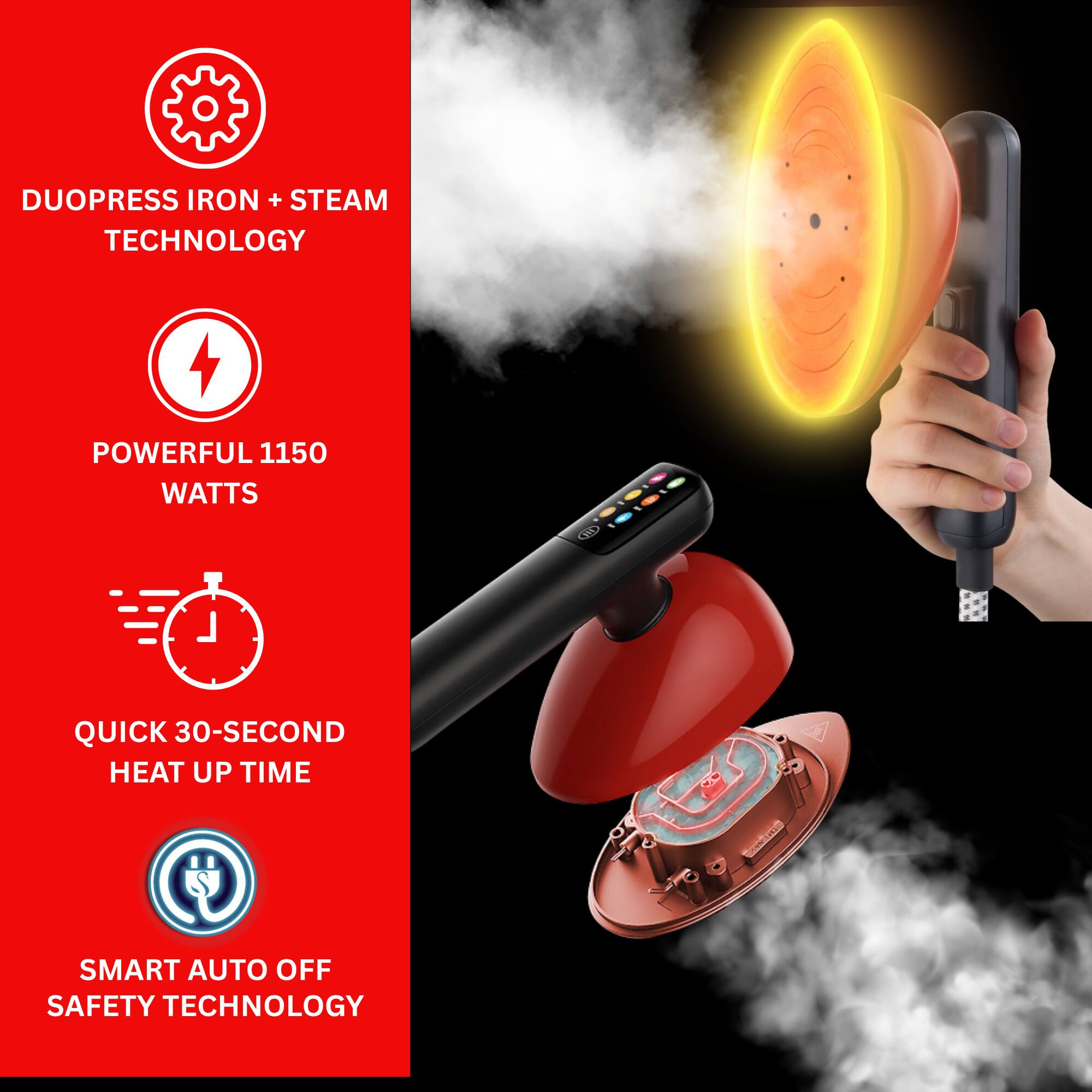 DUOPRESS IRON + STEAM TECHNOLOGY

POWERFUL 1150 WATTS

QUICK 30-SECOND HEAT UP TIME

SMART AUTO OFF SAFETY TECHNOLOGY