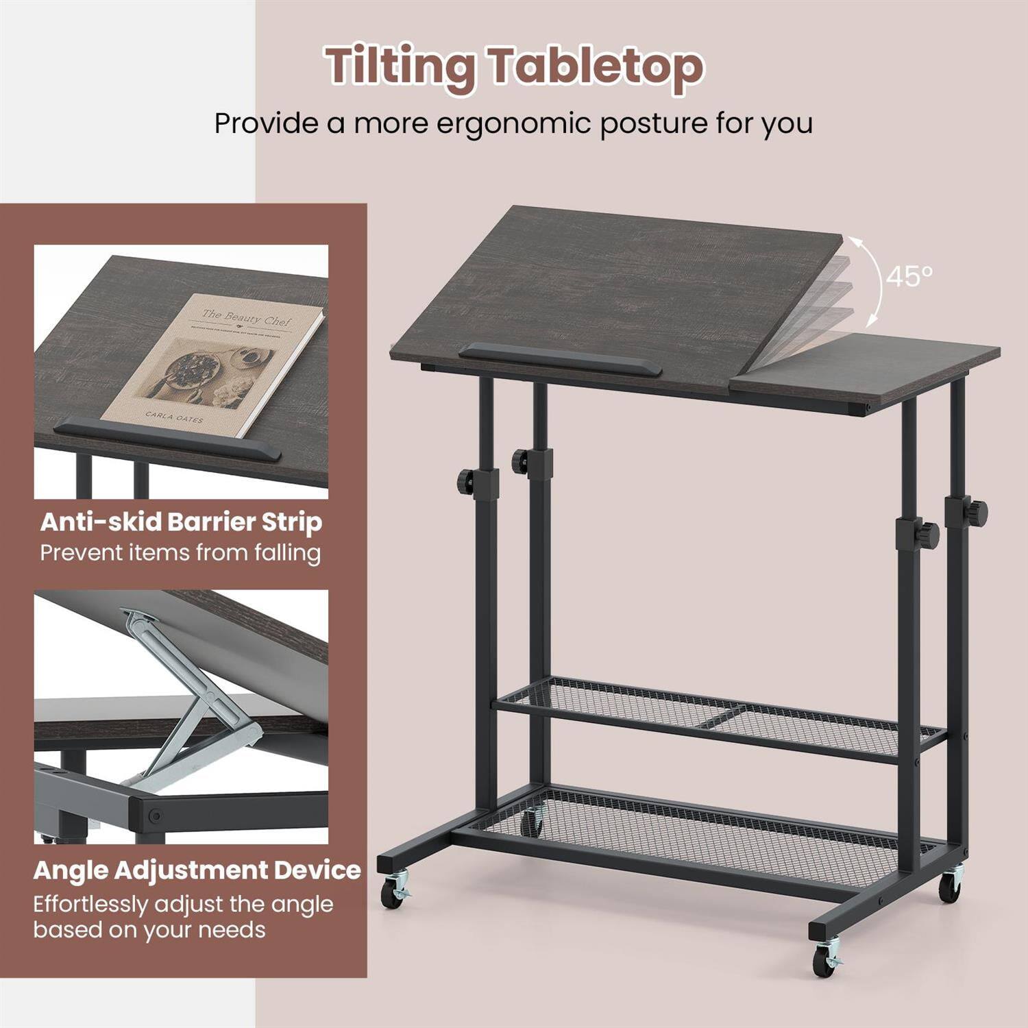 Tilting Tabletop  
Provide a more ergonomic posture for you  

Anti-skid Barrier Strip  
Prevent items from falling  

Angle Adjustment Device  
Effortlessly adjust the angle based on your needs