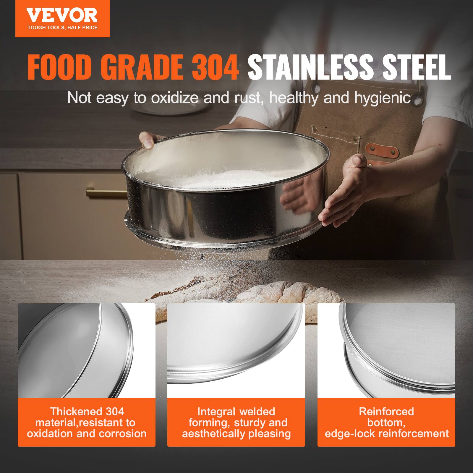 VEVOR  
TOUGH TOOLS, HALF PRICE  

FOOD GRADE 304 STAINLESS STEEL  
Not easy to oxidize and rust, healthy and hygienic  

Thickened 304 material, resistant to oxidation and corrosion  
Integral welded forming, sturdy and aesthetically pleasing  
Reinforced bottom, edge-lock reinforcement