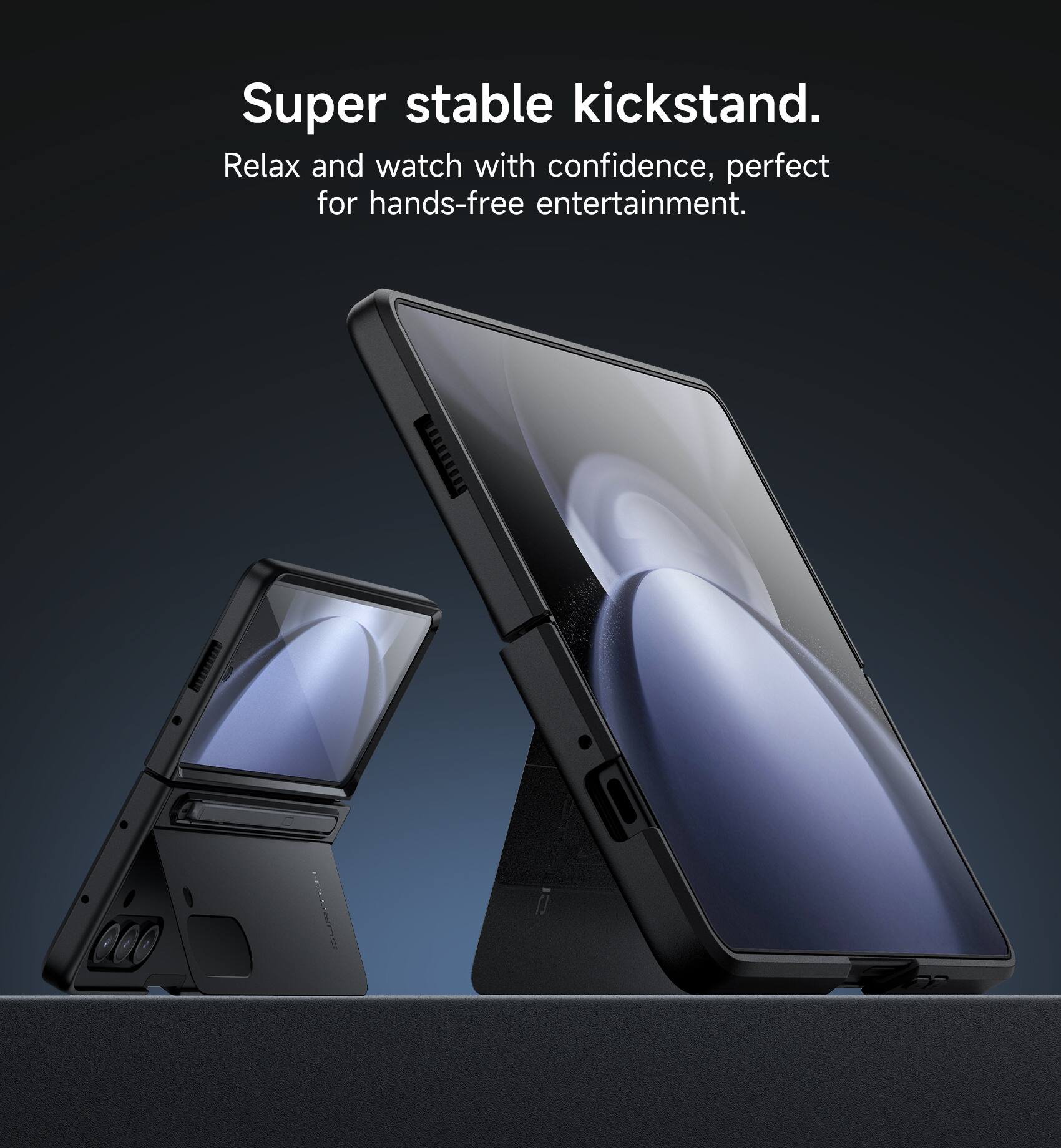 Super stable kickstand.  
Relax and watch with confidence, perfect for hands-free entertainment.