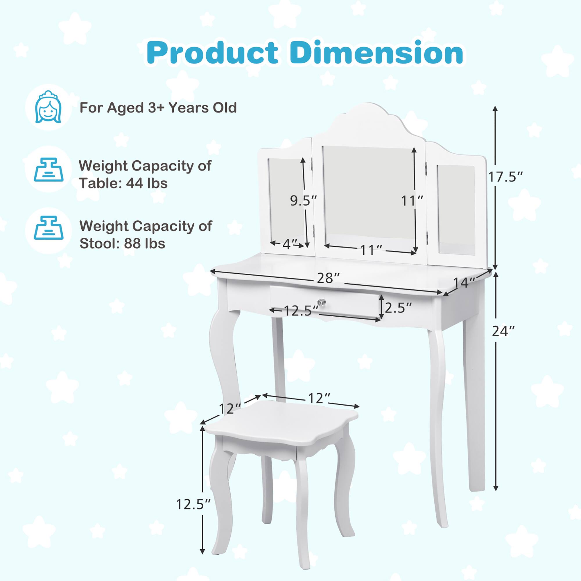 Product Dimension

For Aged 3+ Years Old

Weight Capacity of Table: 44 lbs
9.5" 11" 17.5"

Weight Capacity of Stool: 88 lbs
4" 11" 28" 14" 12.5" 2.5" 24" 12" 12" 12.5"