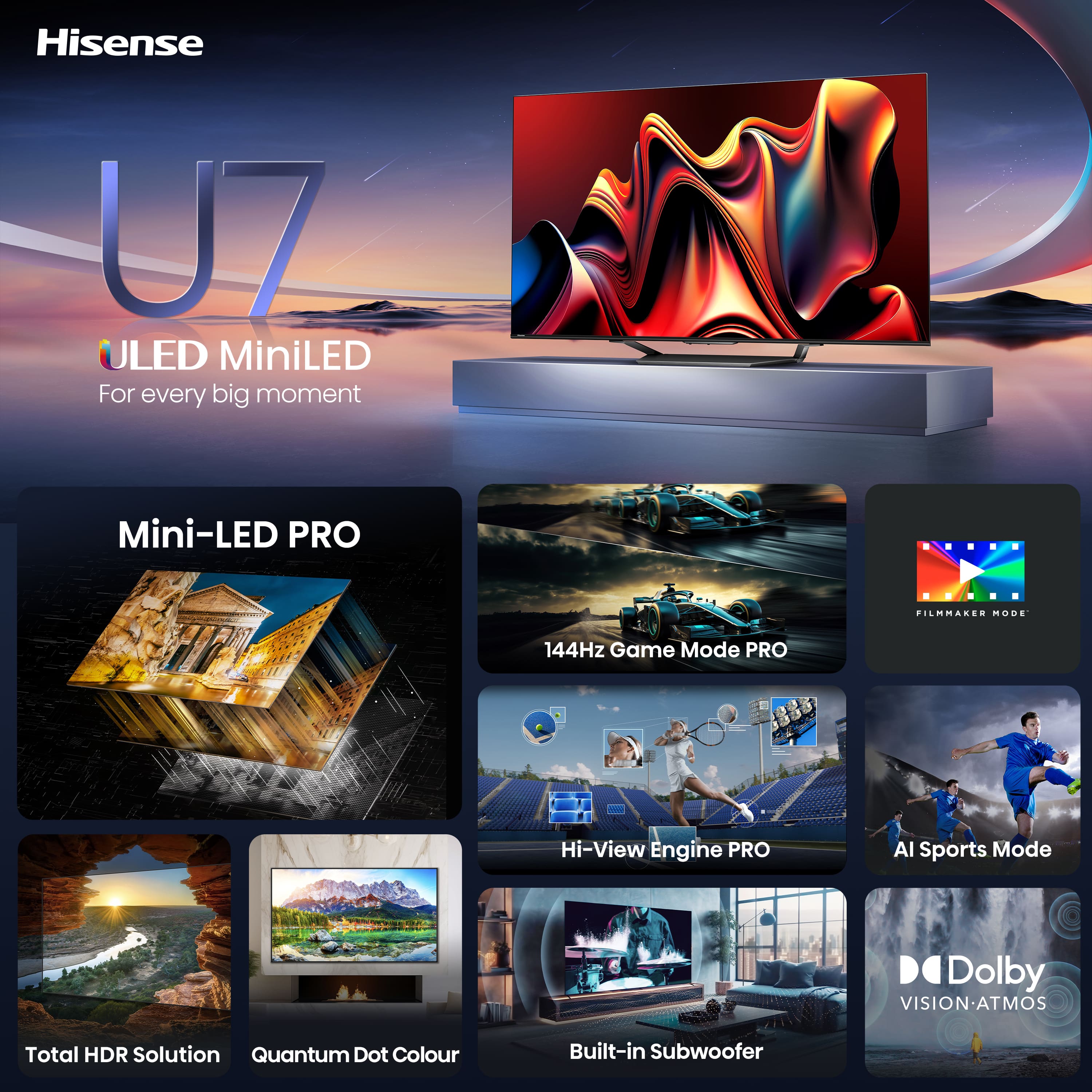 Hisense U7 ULED MiniLED - For every big moment
Mini-LED PRO
Film Mode
144Hz Game Mode PRO
Hi-View Engine PRO
Al Sports Mode
Dolby VISION-ATMOS
Total HDR Solution
Quantum Dot Colour
Built-in Subwoofer