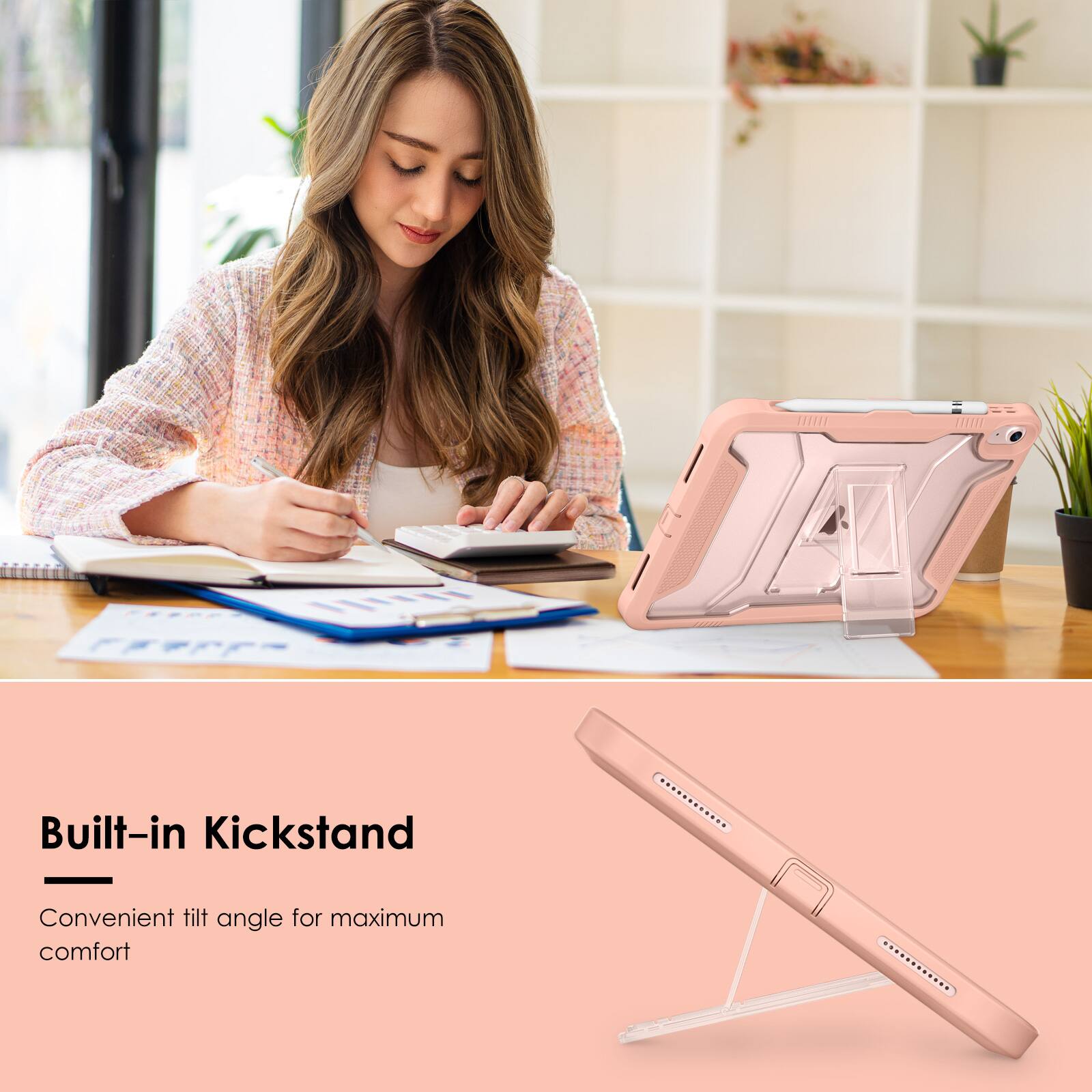 Built-in Kickstand  
Convenient tilt angle for maximum comfort