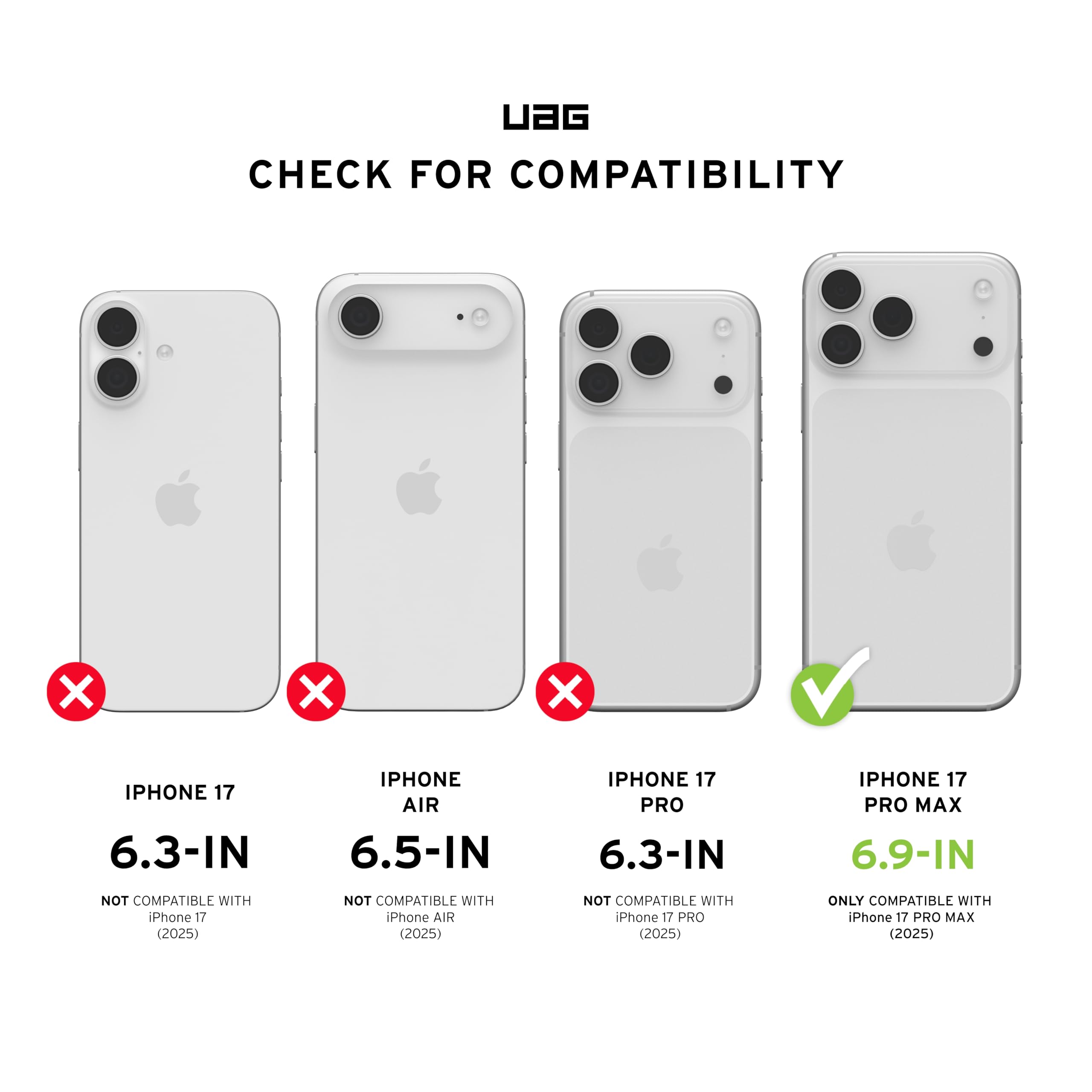 UAG CHECK FOR COMPATIBILITY

- IPHONE 17 6.3-IN
  - NOT COMPATIBLE WITH iPhone 17 (2025)

- IPHONE AIR 6.5-IN
  - NOT COMPATIBLE WITH iPhone AIR (2025)

- IPHONE 17 PRO 6.3-IN
  - NOT COMPATIBLE WITH iPhone 17 PRO (2025)

- IPHONE 17 PRO MAX 6.9-IN
  - ONLY COMPATIBLE WITH iPhone 17 PRO MAX (2025)