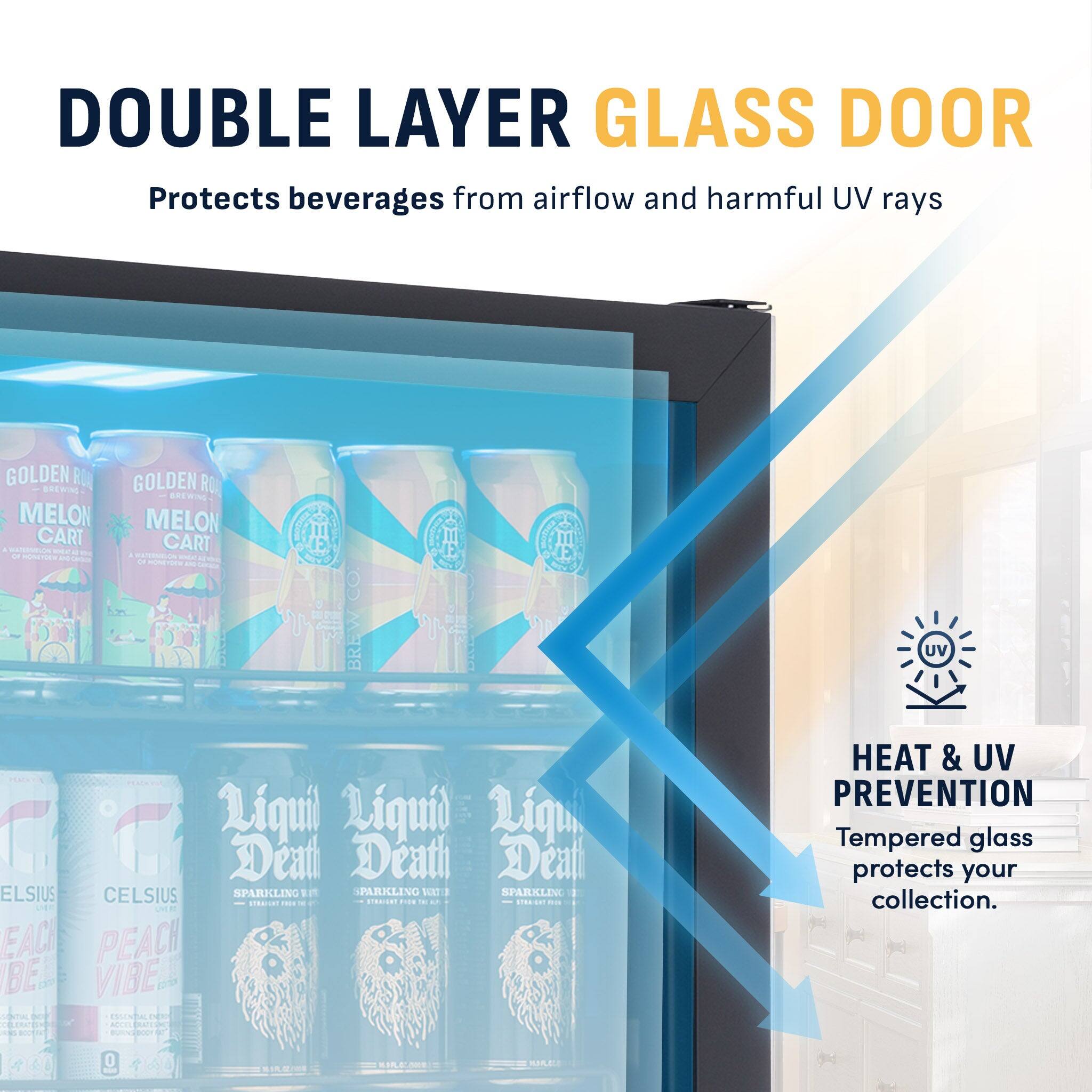 DOUBLE LAYER GLASS DOOR  
Protects beverages from airflow and harmful UV rays

GOLDEN RO  
BREWING  
MELON  
CART  
OF HONEYDEM

LIQUID  
DEATH  
CELSIUS  
SPARKLING  
PEACH  
VIBE  
CENTRE  
LAVENTA  
EMITOS  
CONFECTION

HEAT & UV PREVENTION  
Tempered glass protects your collection.