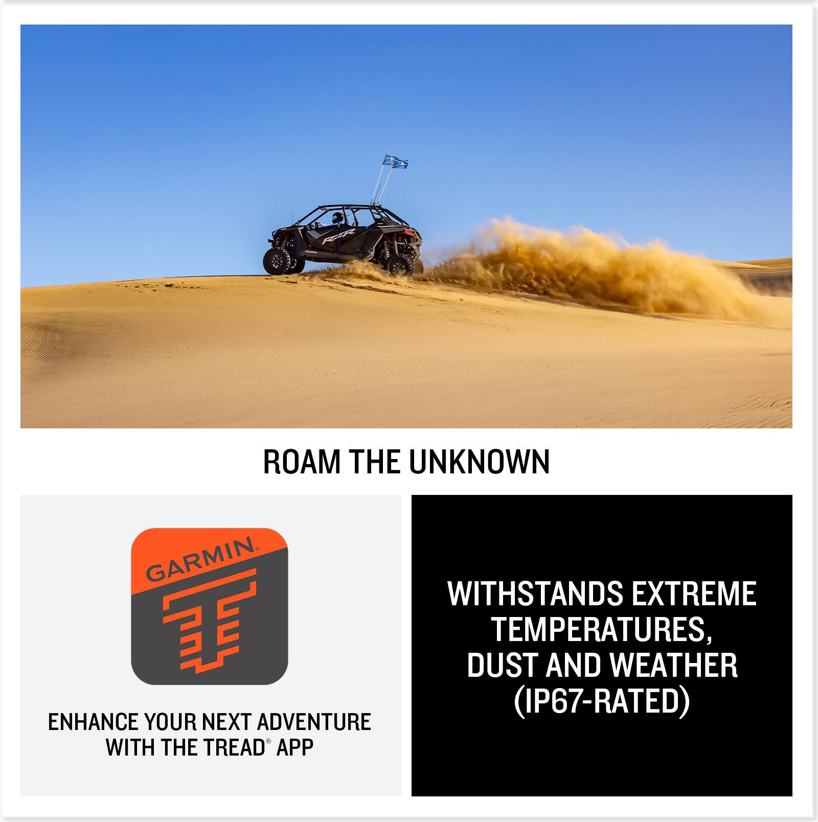 ROAM THE UNKNOWN

WITHSTANDS EXTREME TEMPERATURES, DUST AND WEATHER (IP67-RATED)

ENHANCE YOUR NEXT ADVENTURE WITH THE TREAD® APP