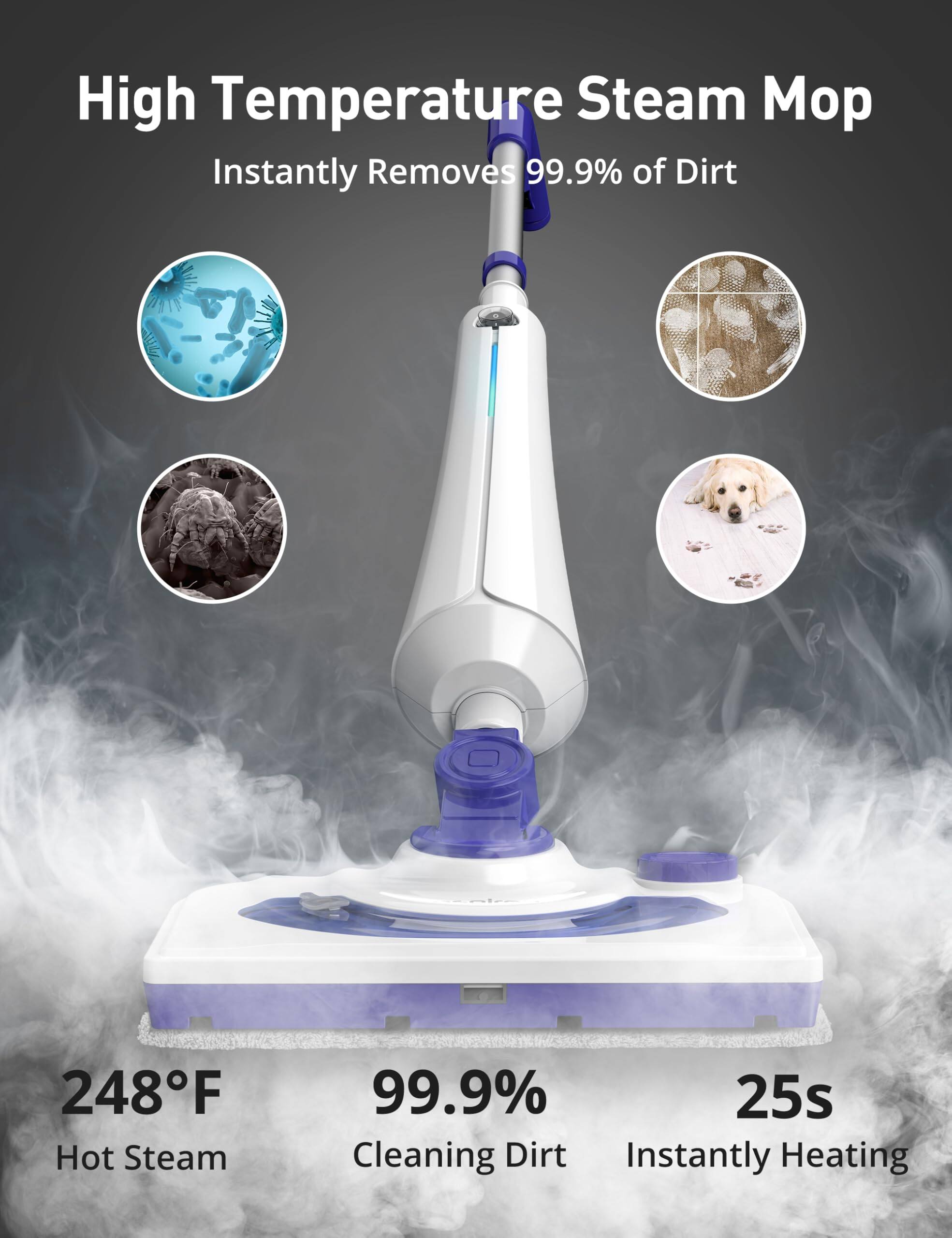 High Temperature Steam Mop  
Instantly Removes 99.9% of Dirt  
248°F Hot Steam  
99.9% Cleaning Dirt  
25s Instantly Heating