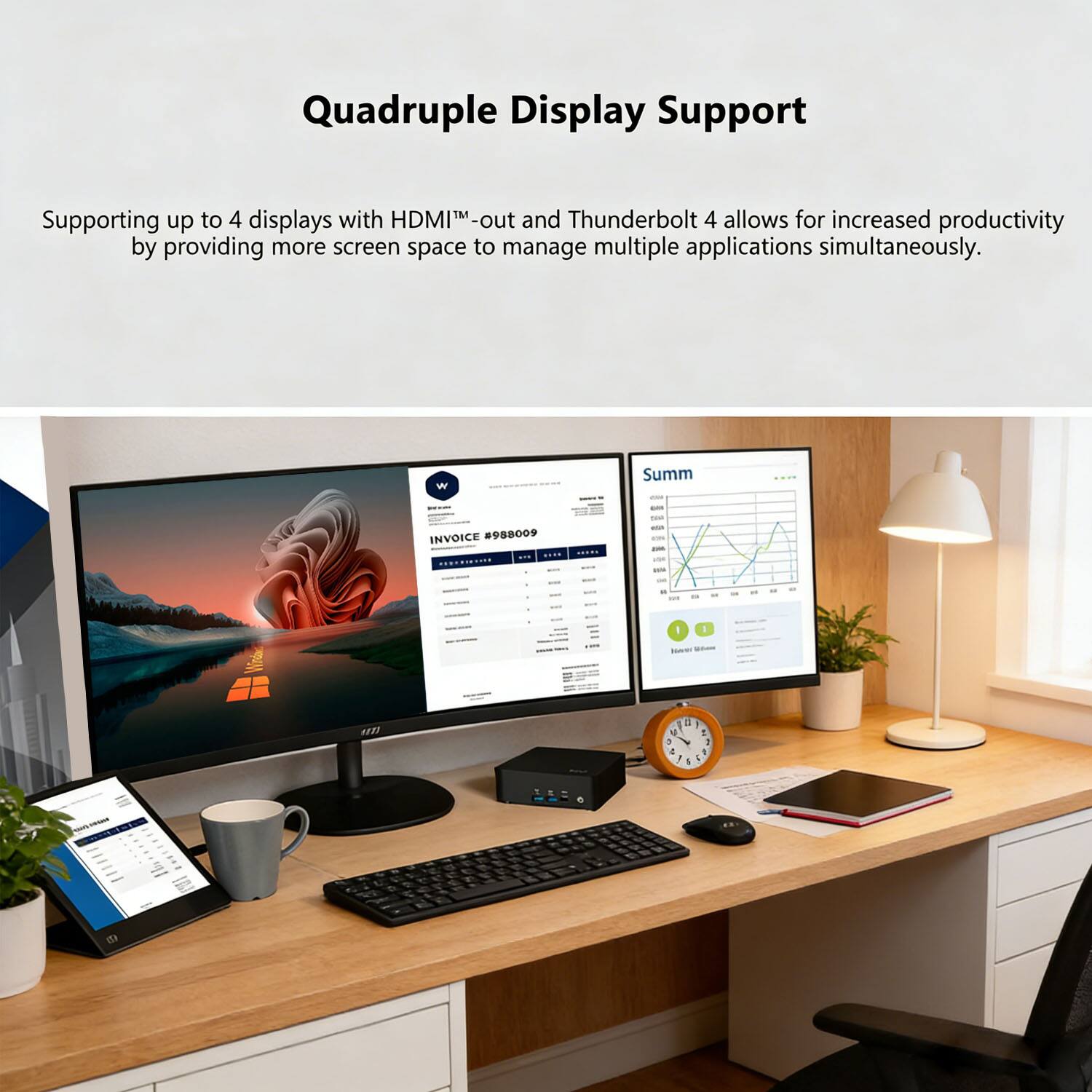 Quadruple Display Support

Supporting up to 4 displays with HDMI™-out and Thunderbolt 4 allows for increased productivity by providing more screen space to manage multiple applications simultaneously.