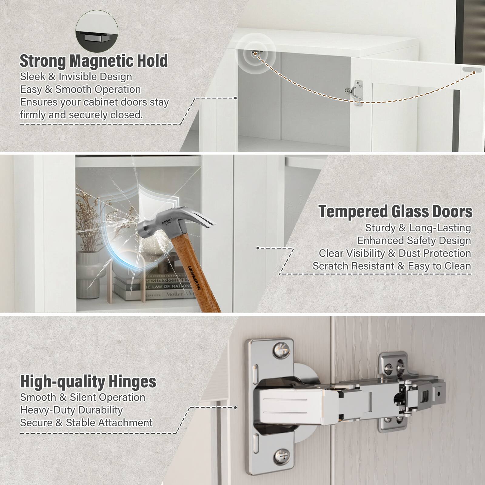 Strong Magnetic Hold  
Sleek & Invisible Design  
Easy & Smooth Operation  
Ensures your cabinet doors stay firmly and securely closed.

Tempered Glass Doors  
Sturdy & Long-Lasting  
Enhanced Safety Design  
Clear Visibility & Dust Protection  
Scratch Resistant & Easy to Clean

High-quality Hinges  
Smooth & Silent Operation  
Heavy-Duty Durability  
Secure & Stable Attachment