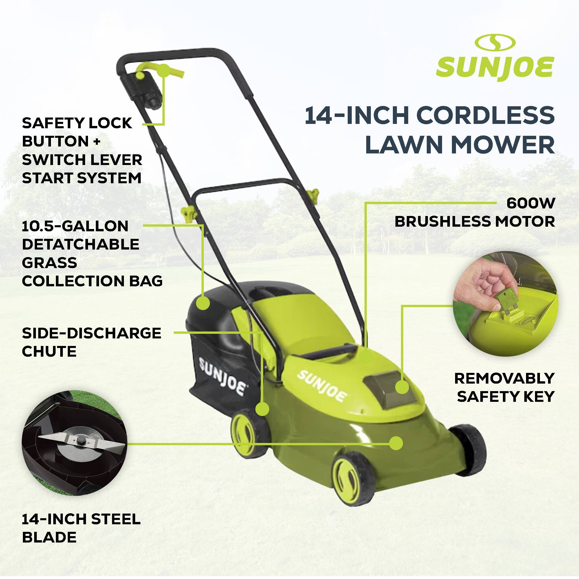 SAFETY LOCK BUTTON + SWITCH LEVER START SYSTEM  
14-INCH CORDLESS LAWN MOWER  
10.5-GALLON DETATCHABLE GRASS COLLECTION BAG  
600W BRUSHLESS MOTOR  
SIDE-DISCHARGE CHUTE  
14-INCH STEEL BLADE  
REMOVABLY SAFETY KEY