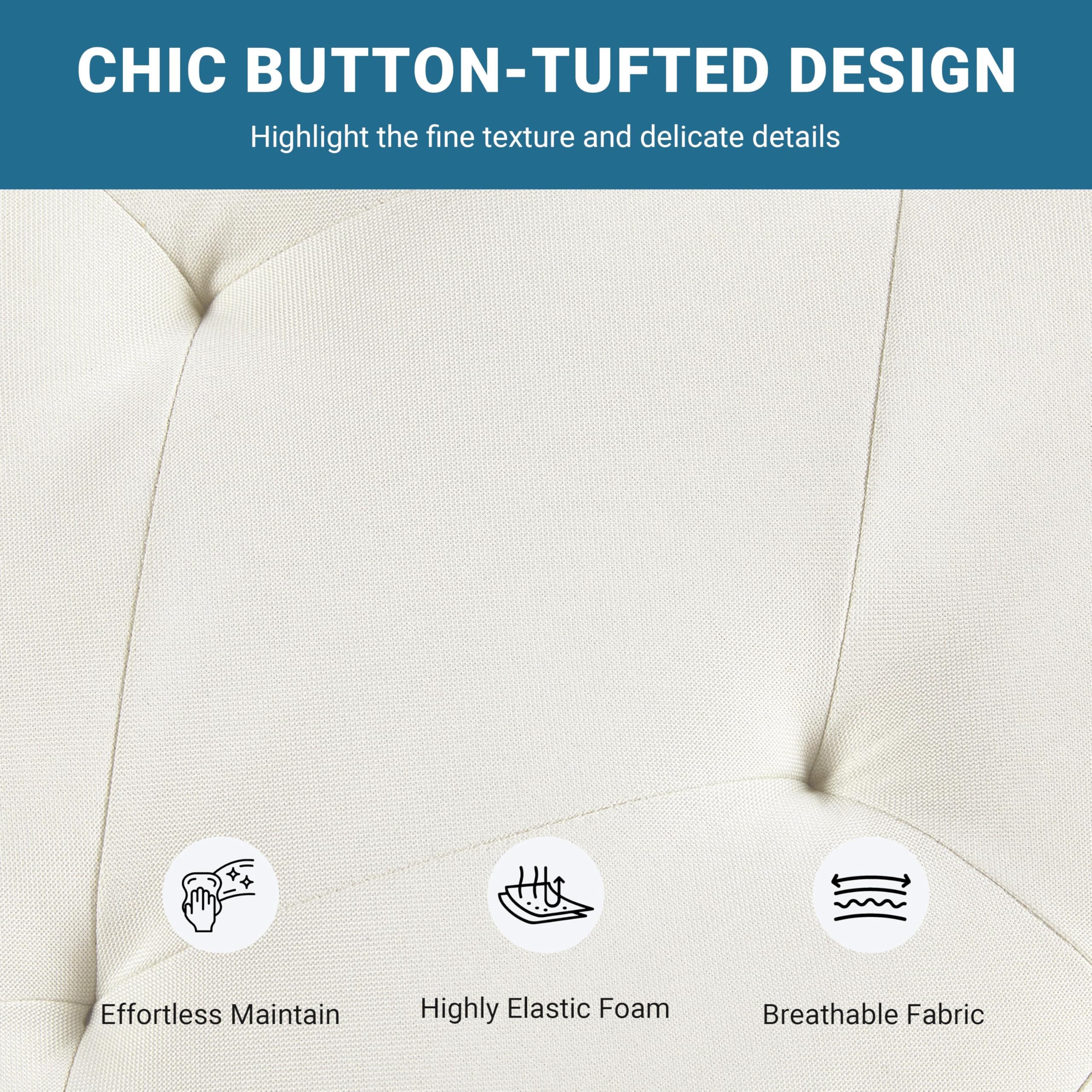 CHIC BUTTON-TUFTED DESIGN  
Highlight the fine texture and delicate details  

Effortless Maintain  
Highly Elastic Foam  
Breathable Fabric