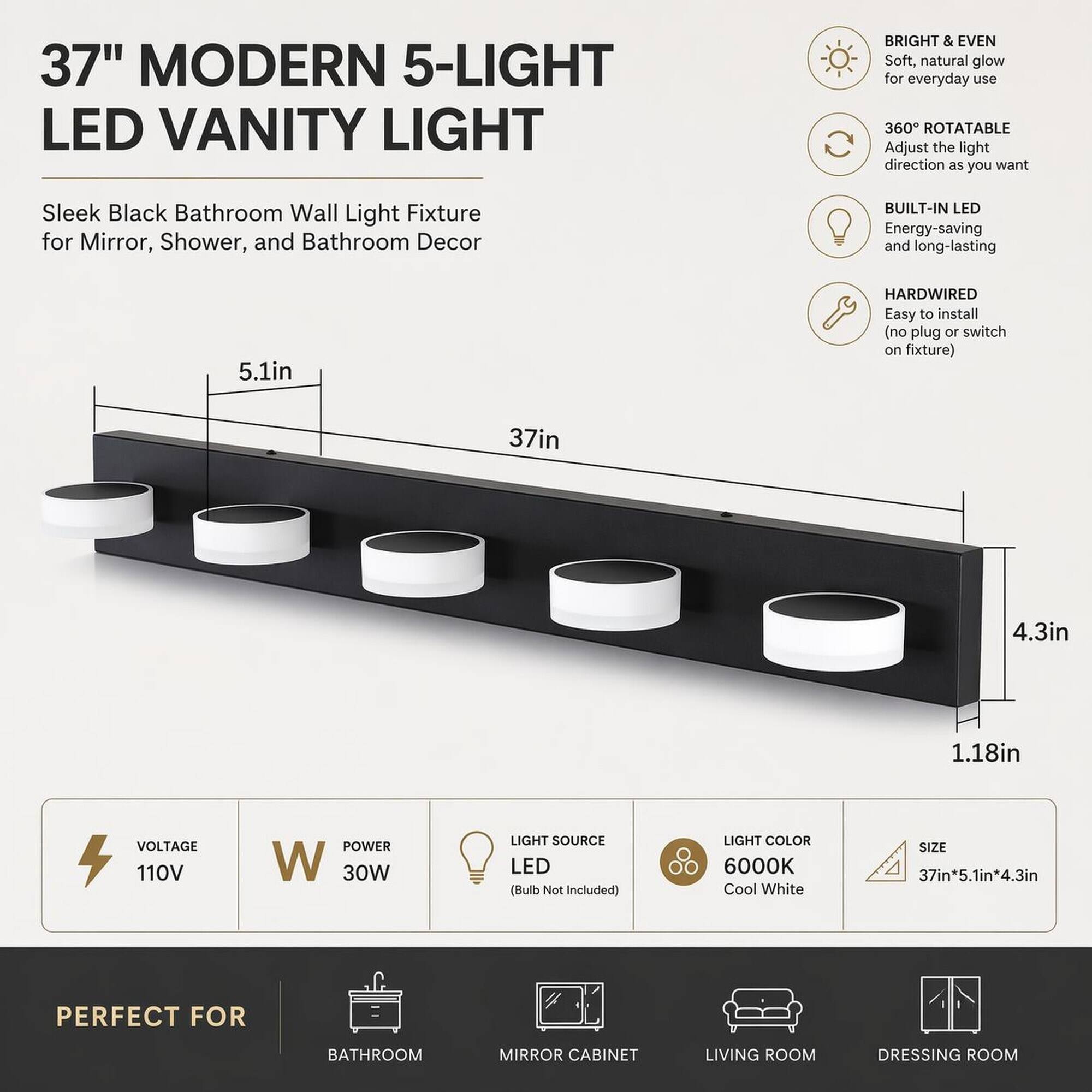 37" MODERN 5-LIGHT LED VANITY LIGHT

BRIGHT & EVEN Soft, natural glow for everyday use

360° ROTATABLE Adjust the light direction as you want

Sleek Black Bathroom Wall Light Fixture for Mirror, Shower, and Bathroom Decor

BUILT-IN LED Energy-saving and long-lasting

HARDWIRED Easy to install (no plug or switch on fixture)

VOLTAGE 110V

POWER 30W

LIGHT SOURCE LED (Bulb Not Included)

LIGHT COLOR 6000K Cool White

SIZE 37in*5.1in*4.3in

PERFECT FOR
BATHROOM
MIRROR CABINET
LIVING ROOM
DRESSING ROOM