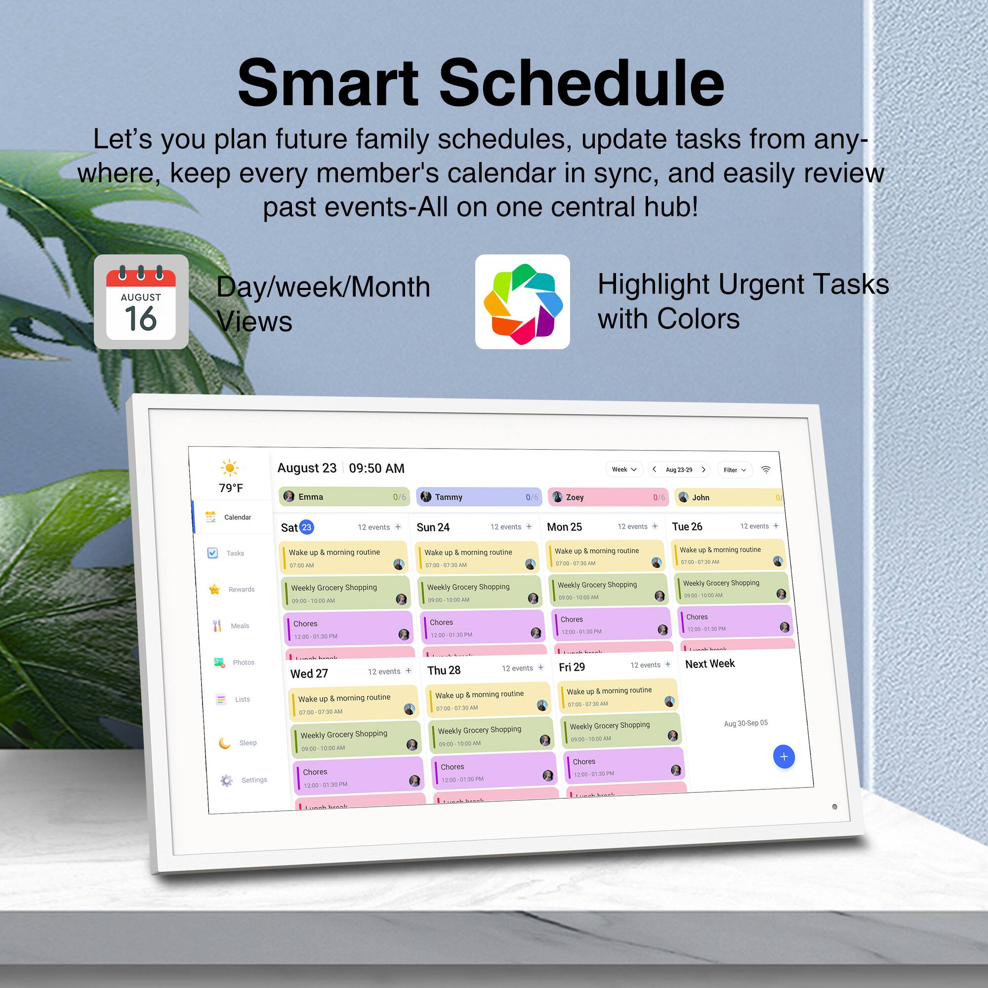 Smart Schedule  
Let's you plan future family schedules, update tasks from anywhere, keep every member's calendar in sync, and easily review past events-All on one central hub!  

AUGUST  
Day/week/Month Views  

Highlight Urgent Tasks with Colors  

August 23 09:50 AM  
Emma Tammy Znay - - D Johe - Eenda  

Sat 23 12 events  
Sun 24 12 events  
Mon 25 12 events  
Tue 26 12 events  
Wed 27 12 events  
Thu 28 12 events  
Fri 29 12 events  

Next Week  

Wake up & morning routine  
Weekly Grocery Shopping  
Chores  

79°F