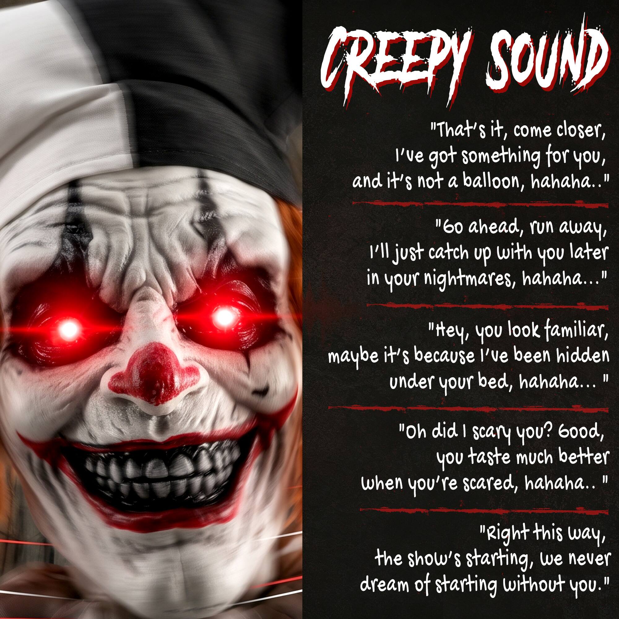 CREEPY SOUND

"That's it, come closer, I've got something for you, and it's not a balloon, hahaha..."

"60 ahead, run away, I'll just catch up with you later in your nightmares, hahaha..."

"Hey, you look familiar, maybe it's because I've been hidden under your bed, hahaha..."

"Oh did I scare you? Good, you taste much better when you're scared, hahaha..."

"Right this way, the show's starting, we never dream of starting without you."