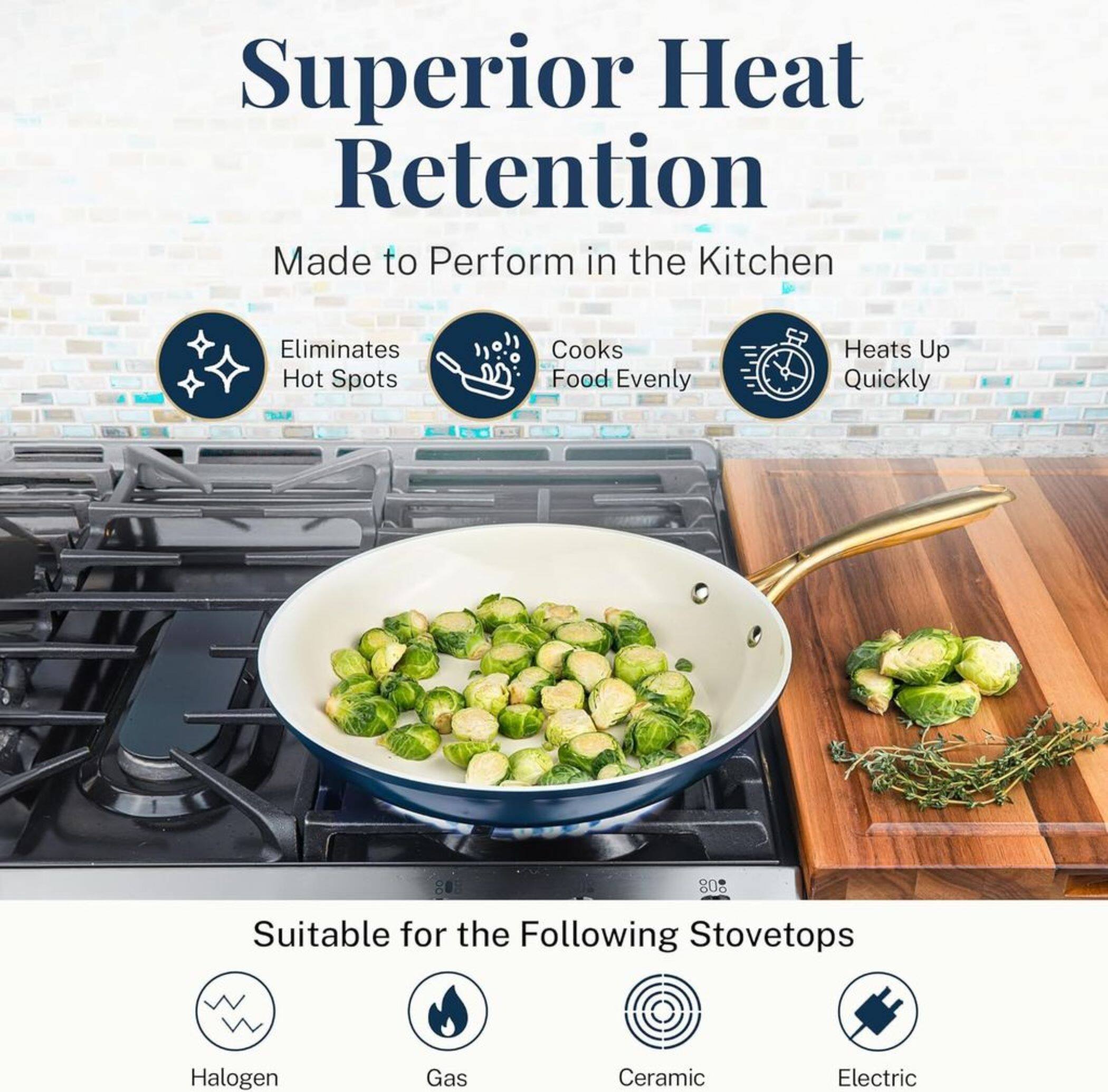 Superior Heat Retention
Made to Perform in the Kitchen
Eliminates Hot Spots
Cooks Food Evenly
Heats Up Quickly
Suitable for the Following Stovetops
Halogen
Gas
Ceramic
Electric