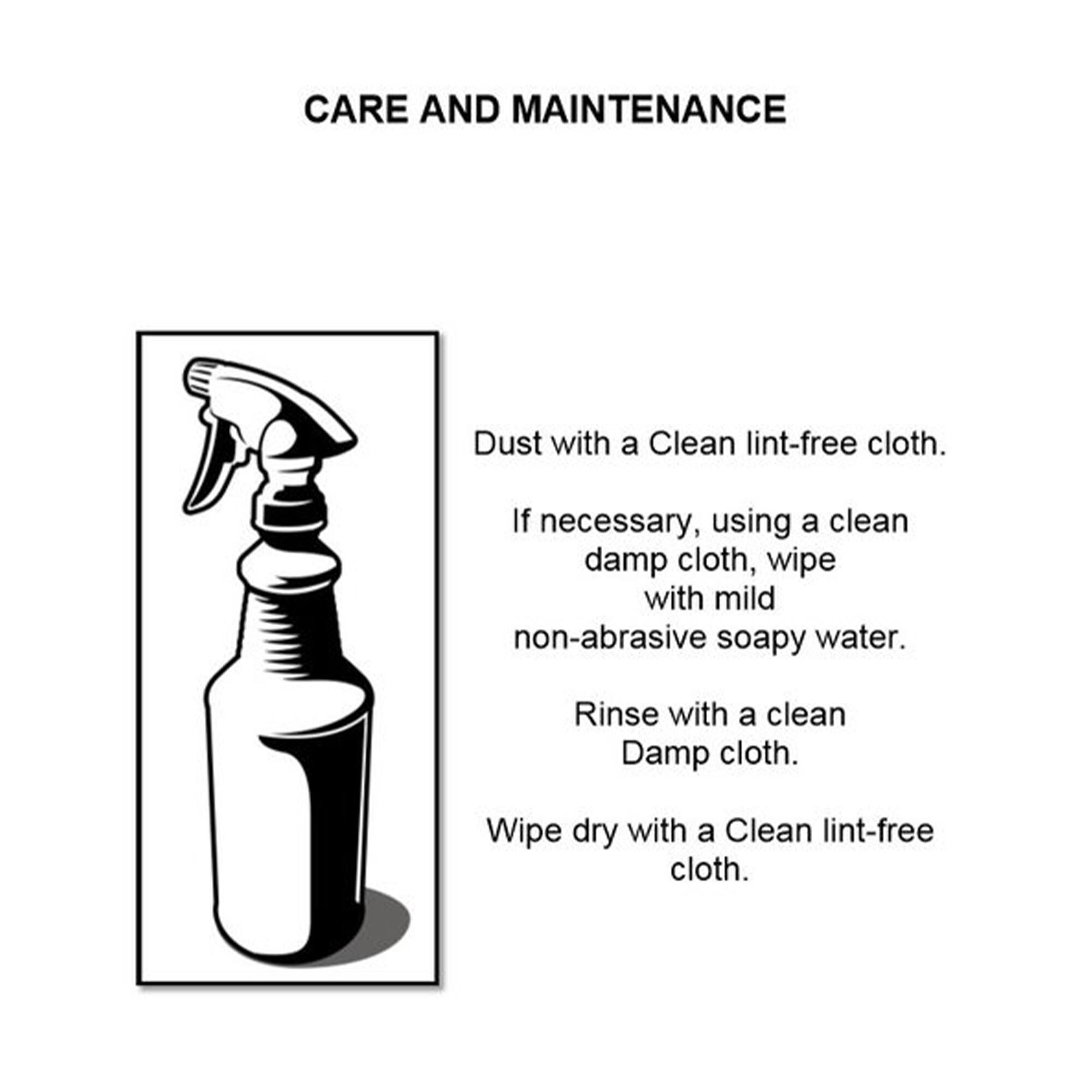 CARE AND MAINTENANCE

Dust with a Clean lint-free cloth.

If necessary, using a clean damp cloth, wipe with mild non-abrasive soapy water.

Rinse with a clean Damp cloth.

Wipe dry with a Clean lint-free cloth.