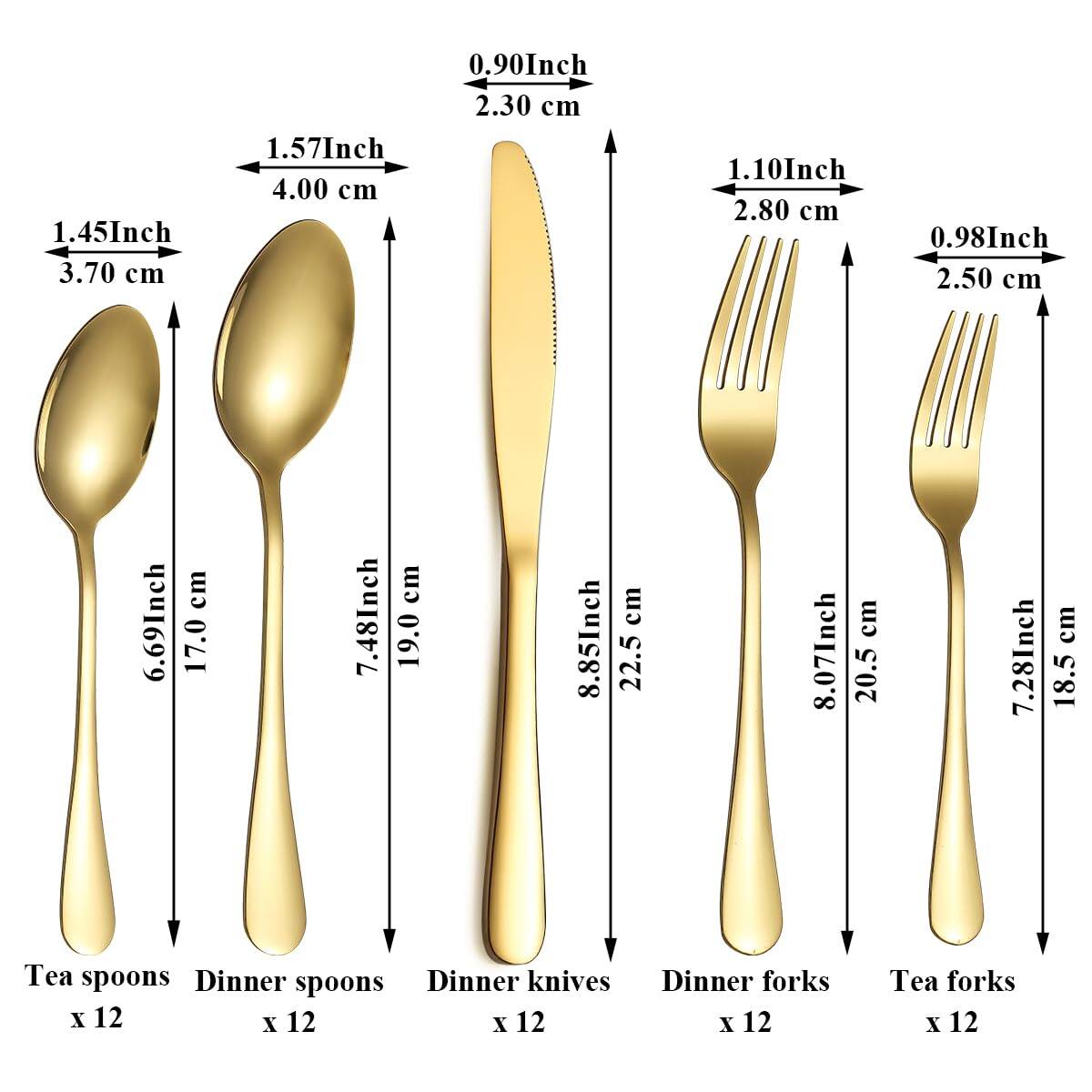 - Tea spoons: 1.45 Inch (3.70 cm) x 12
- Dinner spoons: 1.57 Inch (4.00 cm) x 12
- Dinner knives: 7.48 Inch (19.0 cm) x 12
- Dinner forks: 8.85 Inch (22.5 cm) x 12
- Tea forks: 7.28 Inch (18.5 cm) x 12

- Tea spoons: 0.90 Inch (2.30 cm)
- Dinner spoons: 1.10 Inch (2.80 cm)
- Dinner knives: 0.98 Inch (2.50 cm)
- Dinner forks: 0.98 Inch (2.50 cm)