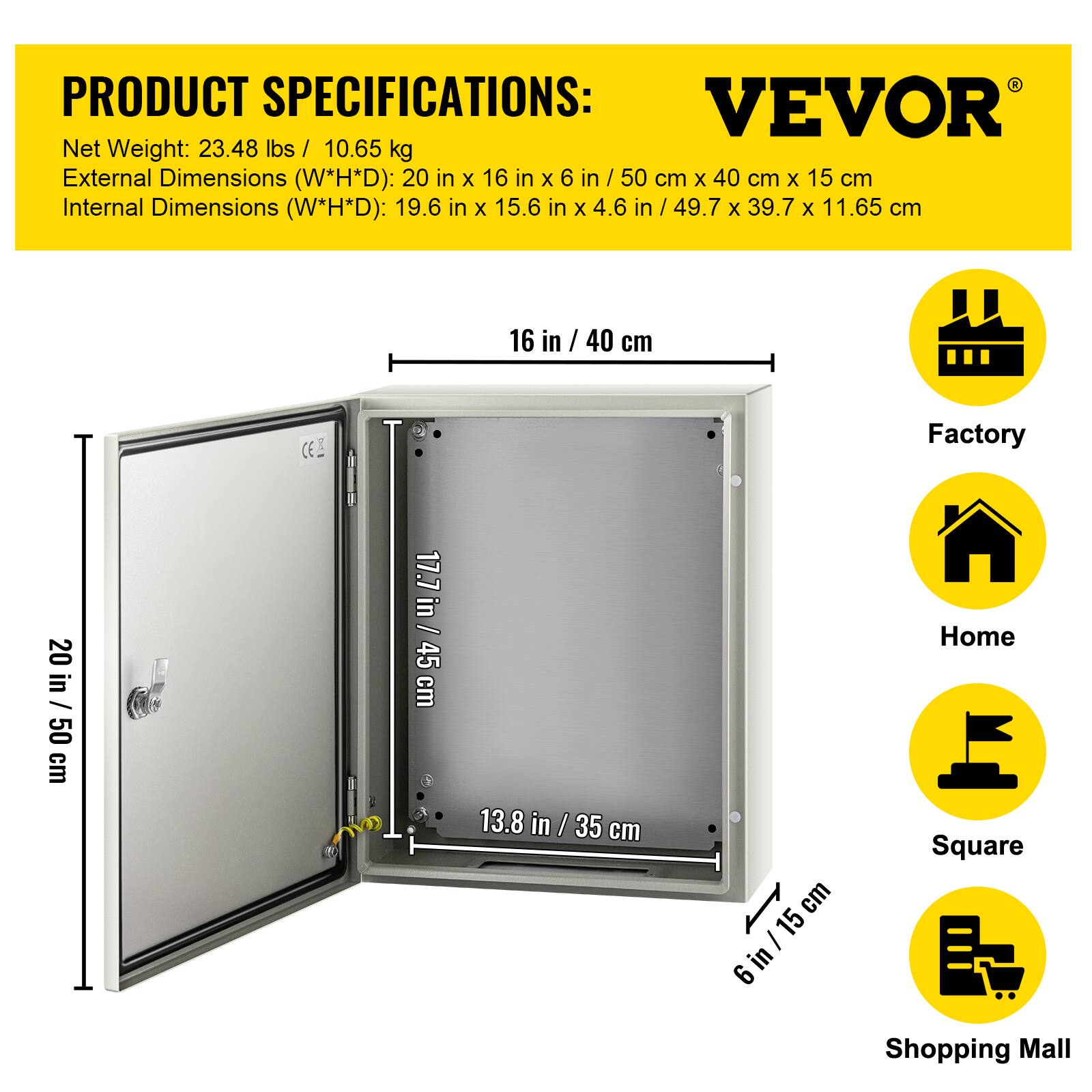PRODUCT SPECIFICATIONS:  
VEVOR  
Net Weight: 23.48 lbs / 10.65 kg  
External Dimensions (W*H*D): 20 in x 16 in x 6 in / 50 cm x 40 cm x 15 cm  
Internal Dimensions (W*H*D): 19.6 in x 15.6 in x 4.6 in / 49.7 cm x 39.7 cm x 11.65 cm  

16 in / 40 cm  
20 in / 50 cm  
17.7 in / 45 cm  
13.8 in / 35 cm  
6 in / 15 cm  

Factory  
Home  
Square  
Shopping Mall