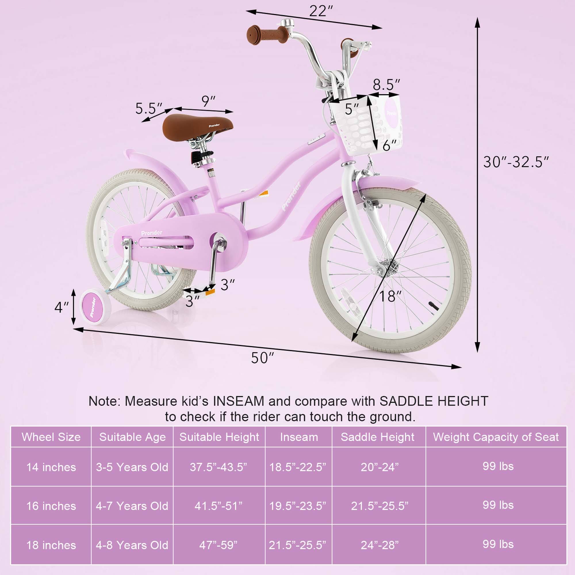 **Measure kid's INSEAM and compare with SADDLE HEIGHT to check if the rider can touch the ground.**

- **Wheel Size:** 14 inches
  - **Suitable Age:** 3-5 Years Old
  - **Suitable Height:** 37.5"-43.5"
  - **Inseam:** 18.5"-22.5"
  - **Saddle Height:** 20"-24"
  - **Weight Capacity of Seat:** 99 lbs

- **Wheel Size:** 16 inches
  - **Suitable Age:** 4-7 Years Old
  - **Suitable Height:** 41.5"-51"
  - **Inseam:** 19.5"-23.5"
  - **Saddle Height:** 21.5"-25.5"
  - **Weight Capacity of Seat:** 99 lbs

- **Wheel Size:** 18 inches
  - **Suitable Age:** 4-8 Years Old
  - **Suitable Height:** 47"-59"
  - **Inseam:** 21.5"-25.5