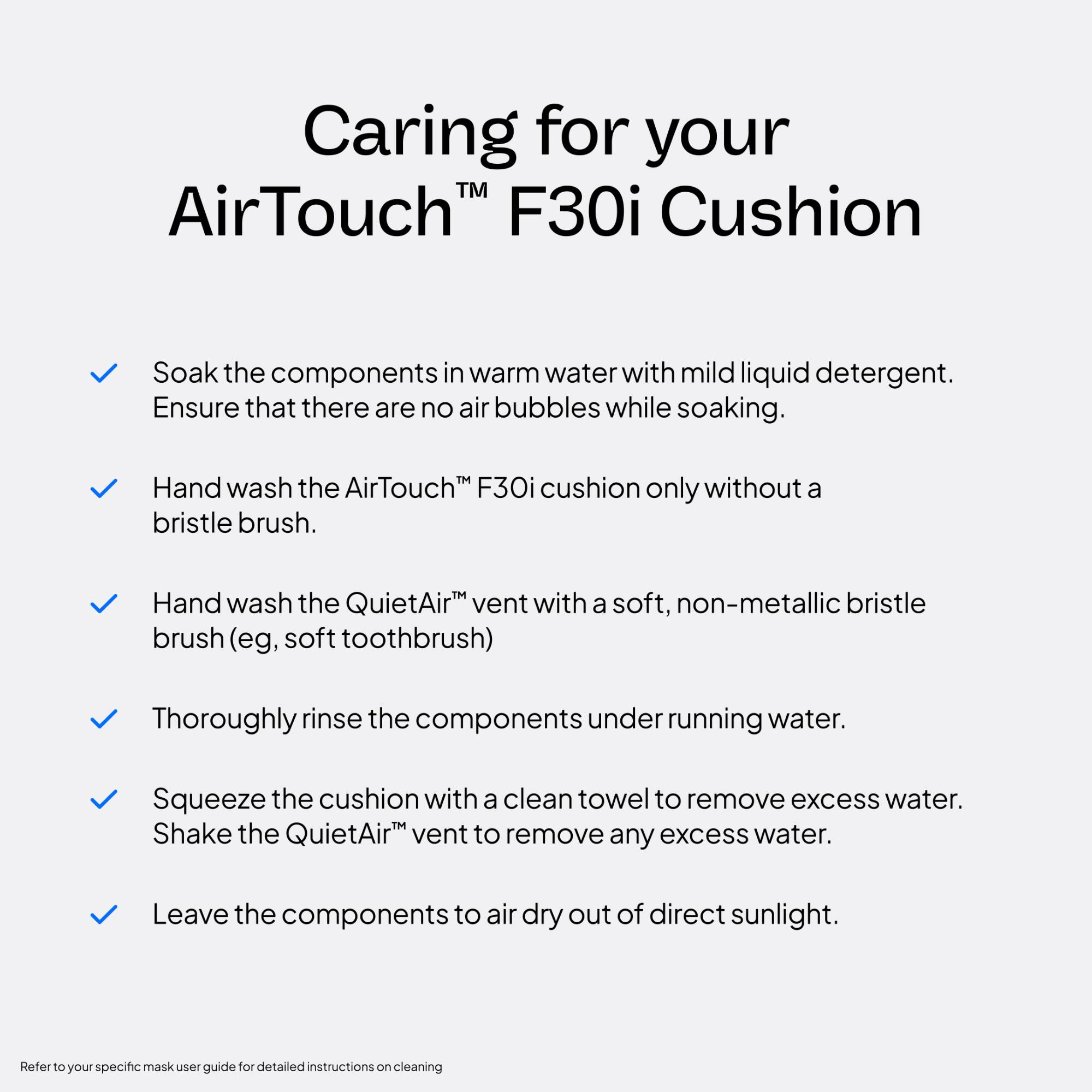 Caring for your AirTouch™ F30i Cushion

- Soak the components in warm water with mild liquid detergent. Ensure that there are no air bubbles while soaking.
- Hand wash the AirTouch™ F30i cushion only without a bristle brush.
- Hand wash the QuietAir™ vent with a soft, non-metallic bristle brush (e.g., soft toothbrush).
- Thoroughly rinse the components under running water.
- Squeeze the cushion with a clean towel to remove excess water. Shake the QuietAir™ vent to remove any excess water.
- Leave the components to air dry out of direct sunlight.

Refer to your specific mask user guide for detailed instructions on cleaning.