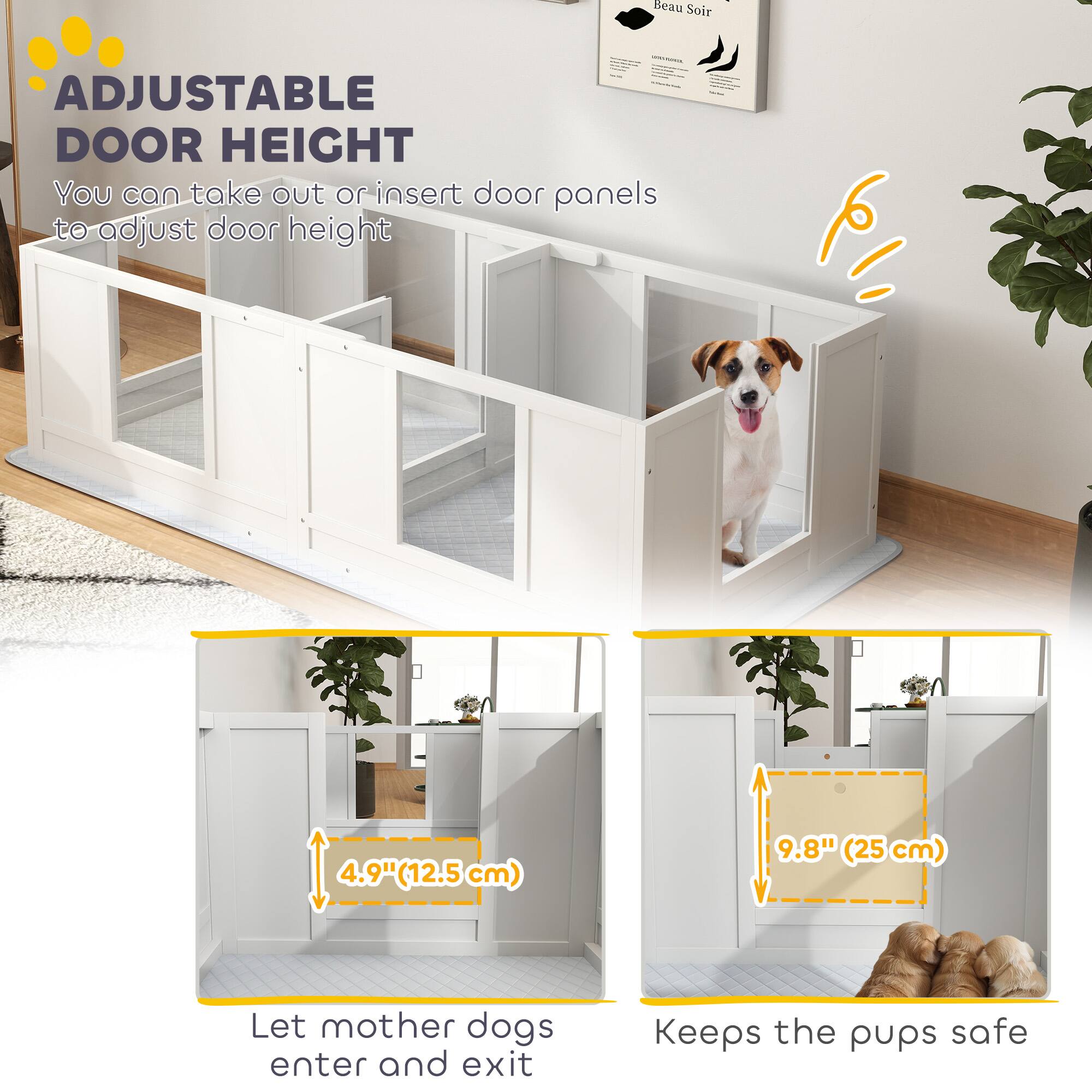**ADJUSTABLE DOOR HEIGHT**

You can take out or insert door panels to adjust door height

- 4.9" (12.5 cm)
- 9.8" (25 cm)

Let mother dogs enter and exit  
Keeps the pups safe