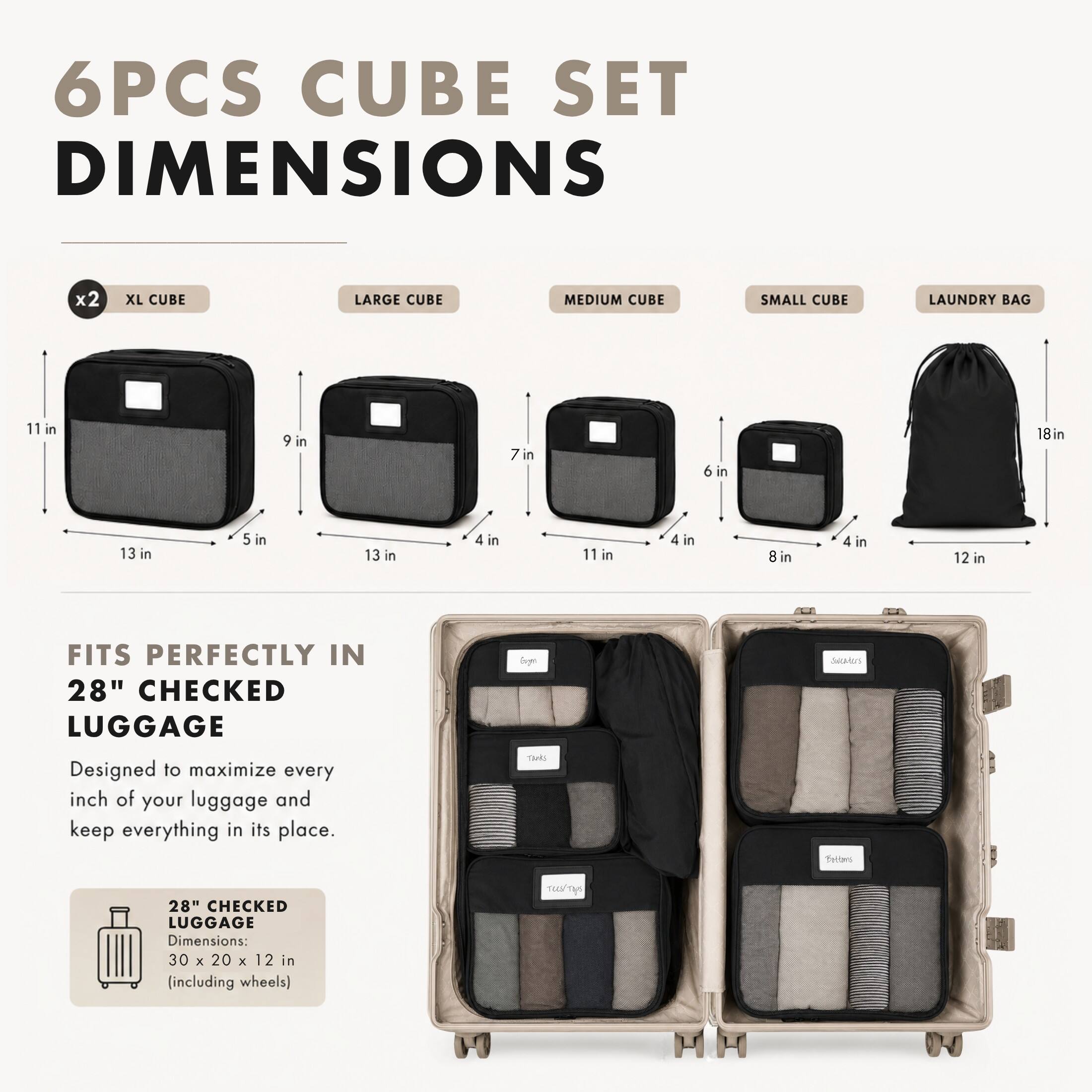 6PCS CUBE SET DIMENSIONS

x2 XL CUBE
LARGE CUBE
MEDIUM CUBE
SMALL CUBE
LAUNDRY BAG

11 in
9 in
7 in
6 in
18 in
13 in
5 in
13 in
4 in
11 in
4 in
8 in
4 in
12 in

FITS PERFECTLY IN 28" CHECKED LUGGAGE
Designed to maximize every inch of your luggage and keep everything in its place.

28" CHECKED LUGGAGE Dimensions: 30 X 20 X 12 in (including wheels)