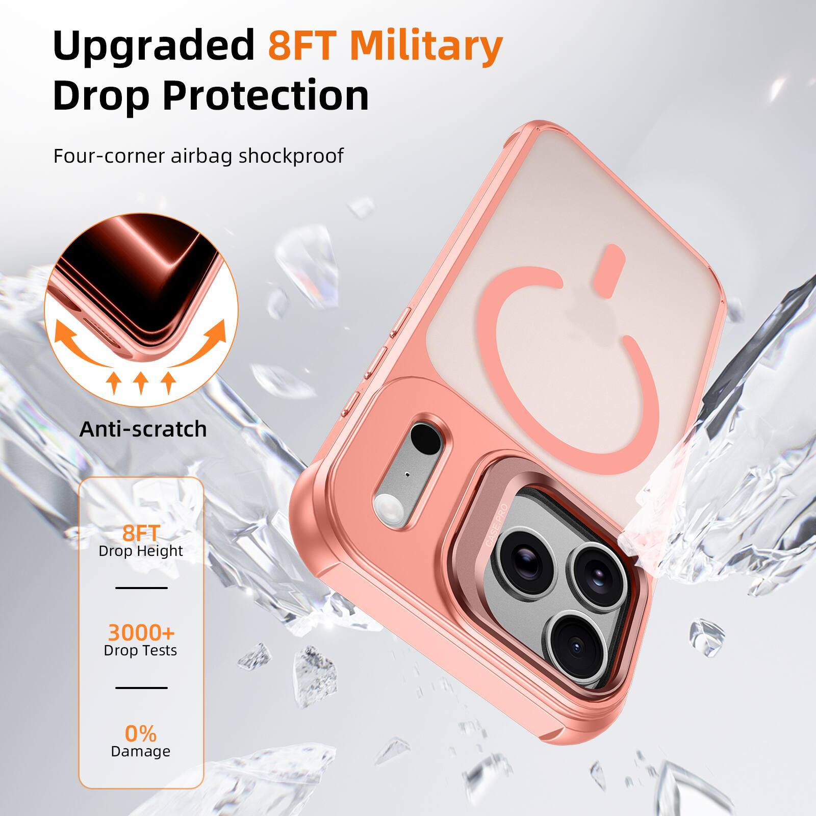 Upgraded 8FT Military Drop Protection  
Four-corner airbag shockproof  
Anti-scratch  
8FT Drop Height  
3000+ Drop Tests  
0% Damage