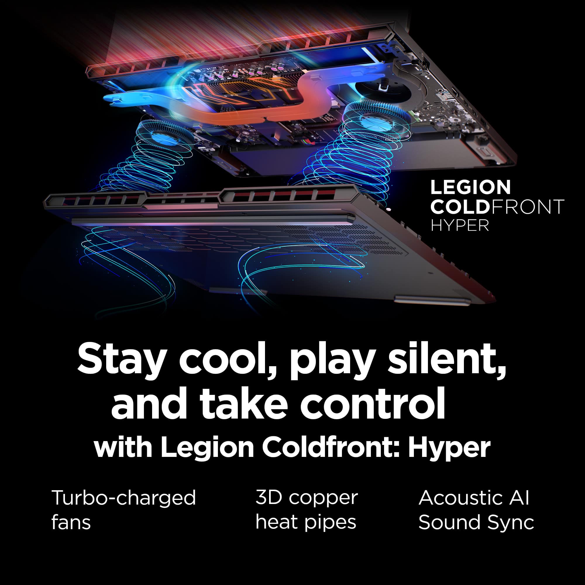 LEGION COLDFRONT HYPER Stay cool, play silent, and take control with Legion Coldfront: Hyper Turbo-charged fans 3D copper heat pipes Acoustic AI Sound Sync