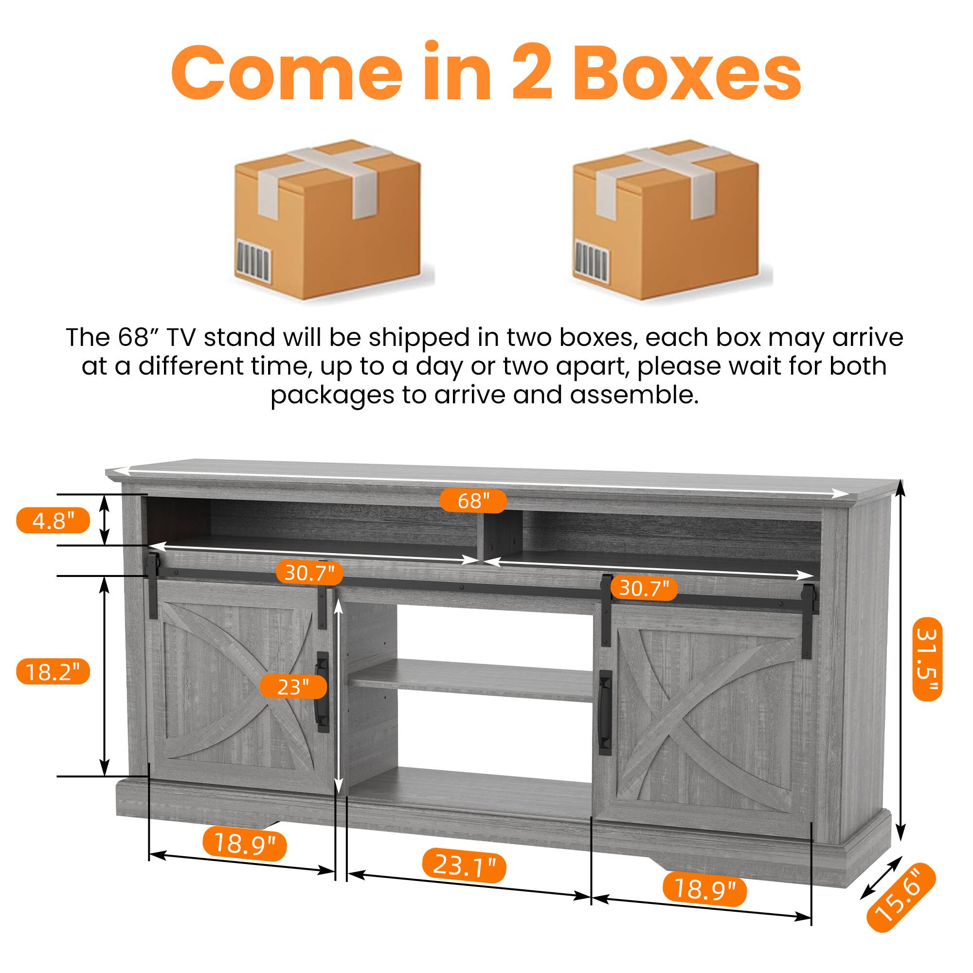 Come in 2 Boxes

The 68" TV stand will be shipped in two boxes, each box may arrive at a different time, up to a day or two apart, please wait for both packages to arrive and assemble.

4.8"  
18.2"  
30.7"  
23"  
18.9"  
23.1"  
31.5"  
18.9"  
15.6"