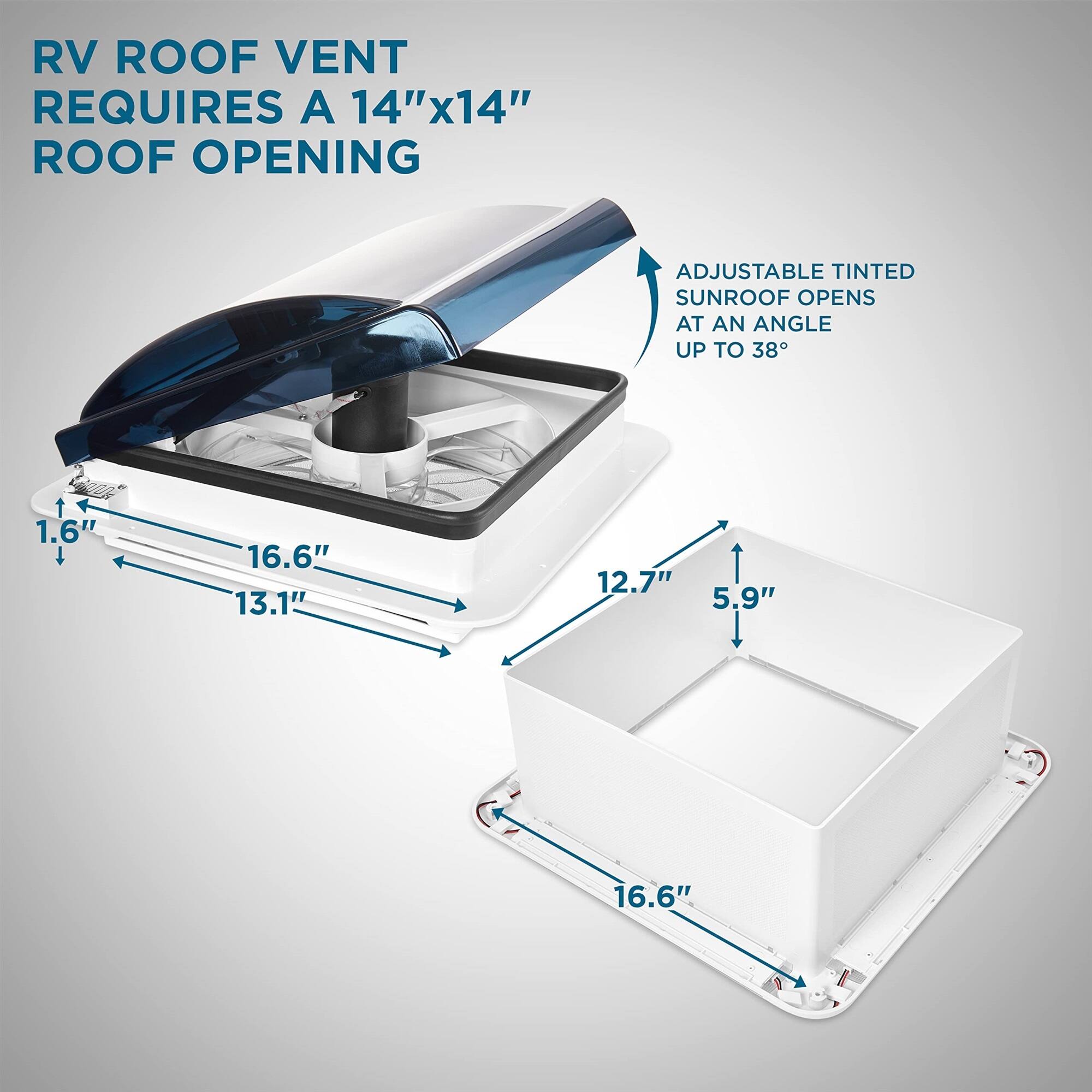 RV ROOF VENT REQUIRES A 14"x14" ROOF OPENING
ADJUSTABLE TINTED SUNROOF OPENS AT AN ANGLE UP TO 38°
1.6"
16.6"
13.1"
12.7"
5.9"
16.6"