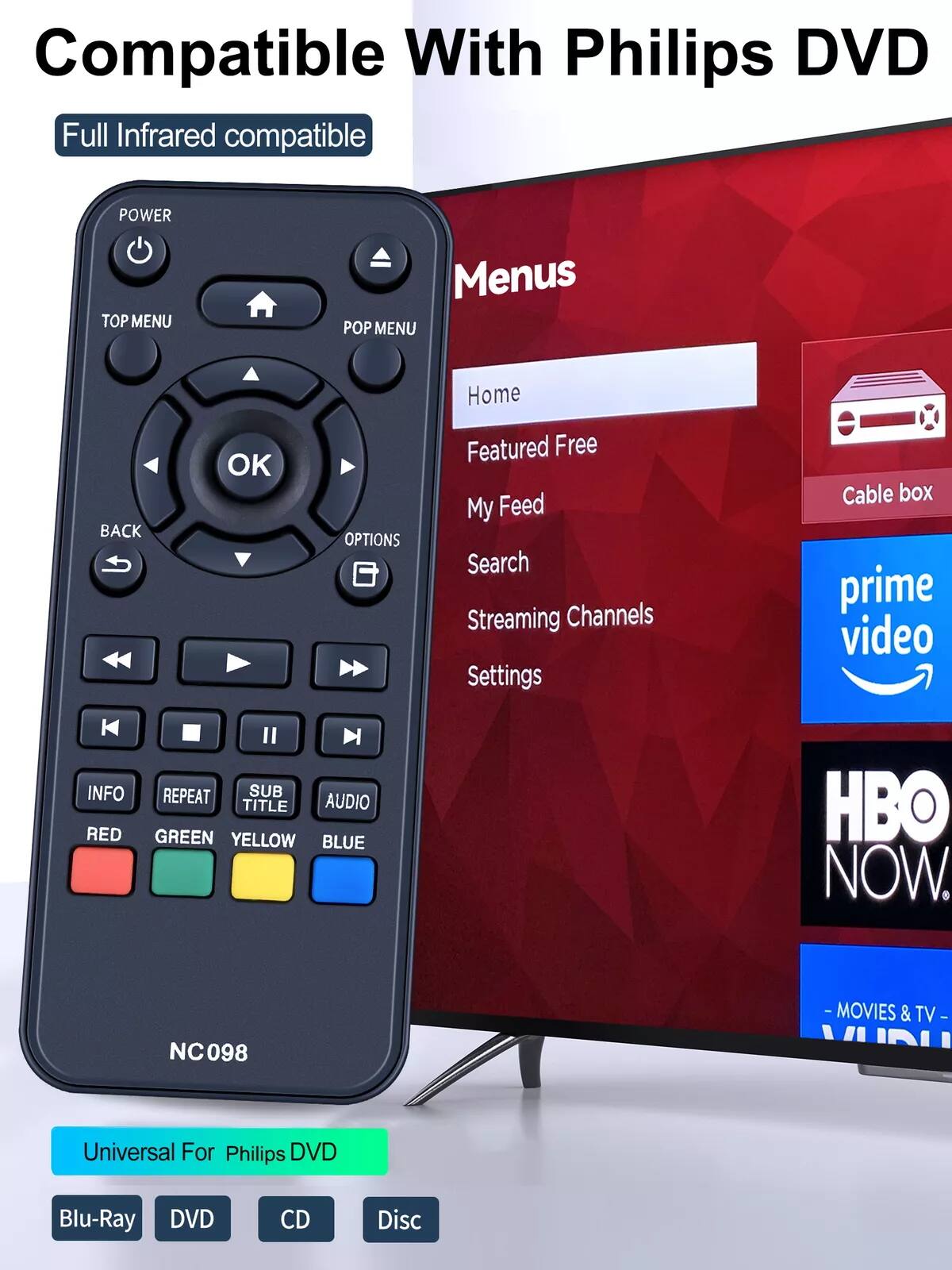 Compatible With Philips DVD

Full Infrared compatible

POWER TOP MENU POP MENU

OK BACK OPTIONS

INFO REPEAT SUB TITLE AUDIO

RED GREEN YELLOW BLUE

NC098

Universal For Philips DVD

Blu-Ray DVD CD Disc

Menus

Home

Featured Free

My Feed

Search

Streaming Channels

Settings

Cable box

prime video

HBO NOW

-MOVIES & TV-