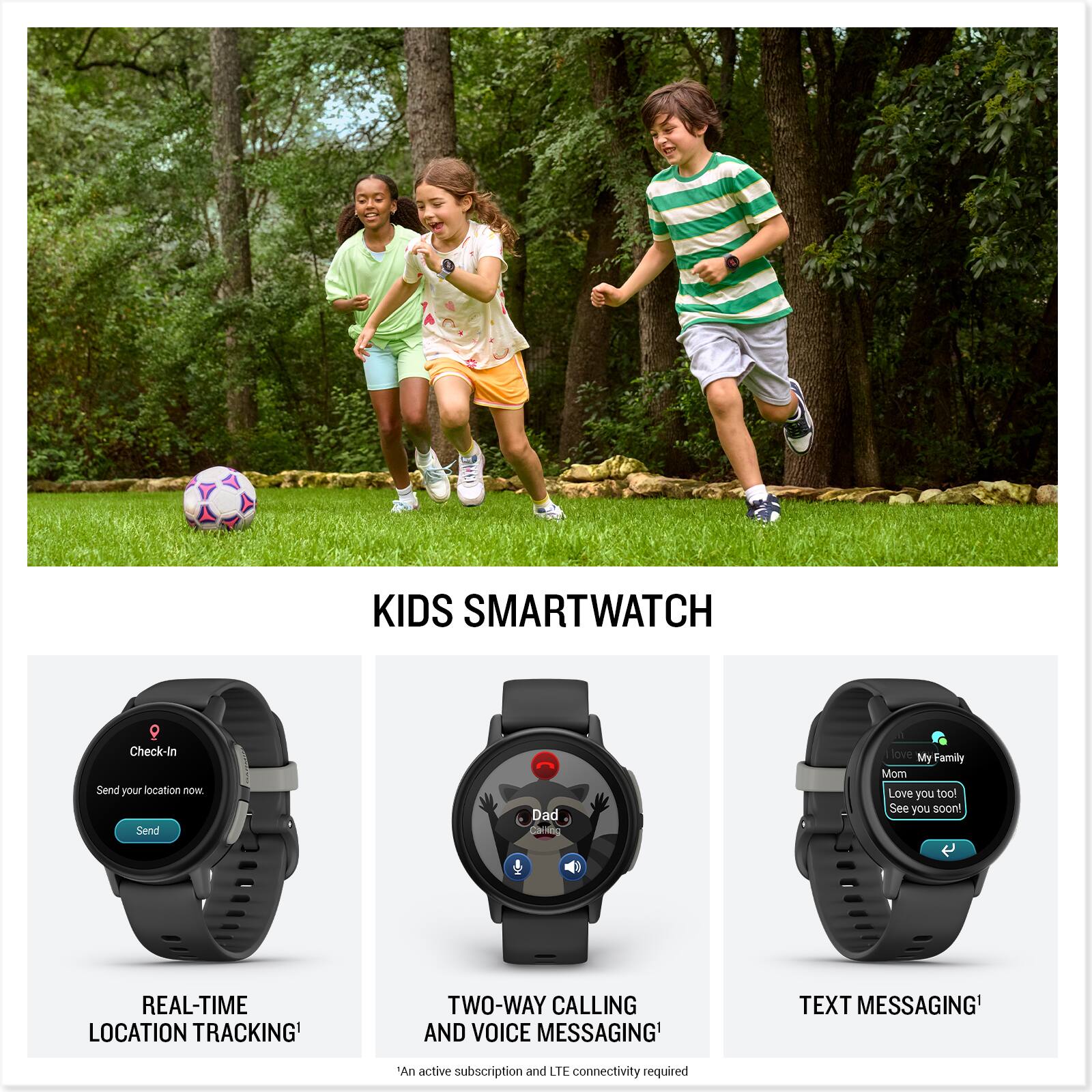 KIDS SMARTWATCH

- Check-In
  Send your location now.
  Send

- REAL-TIME LOCATION TRACKING*

- TWO-WAY CALLING AND VOICE MESSAGING*

- TEXT MESSAGING*

*An active subscription and LTE connectivity required