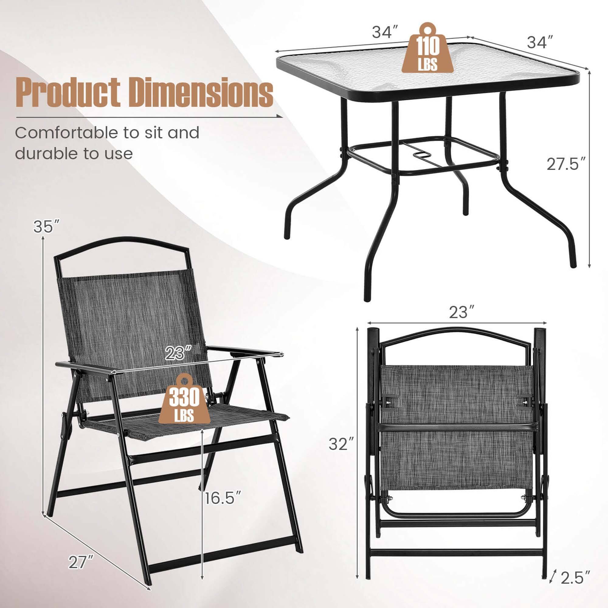Product Dimensions  
Comfortable to sit and durable to use  

- Table:  
  - Width: 34"  
  - Depth: 34"  
  - Height: 27.5"  
  - Weight Capacity: 110 LBS  

- Chair:  
  - Height: 35"  
  - Width: 23"  
  - Depth: 27"  
  - Seat Height: 16.5"  
  - Weight Capacity: 330 LBS  

- Bench:  
  - Length: 32"  
  - Width: 23"  
  - Height: 2.5"