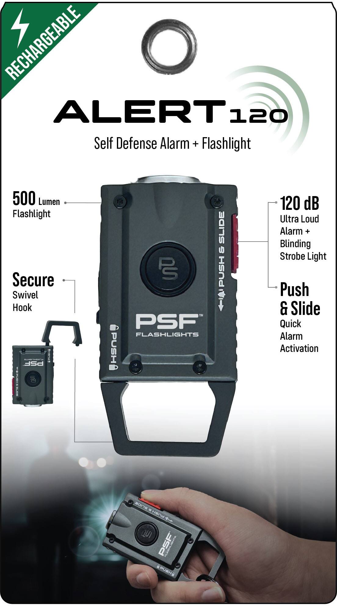 RECHARGEABLE  
ALERT 120  
Self Defense Alarm + Flashlight  

500 Lumen Flashlight  
Secure Swivel Hook  

120 dB Ultra Loud Alarm + Blinding Strobe Light  

Push & Slide Quick Alarm Activation  

PSF FLASHLIGHTS
